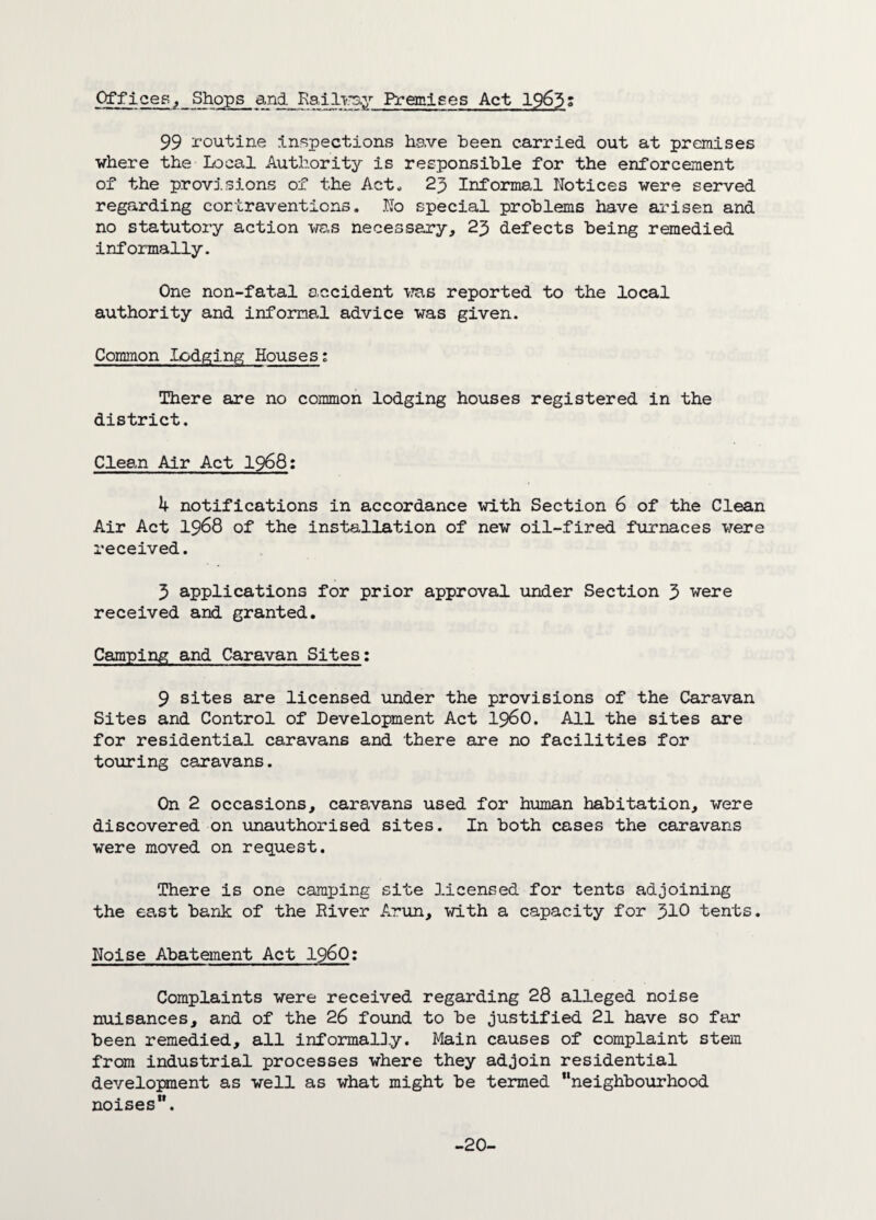 Offiees, Shops and. Railway Premises Act 1963' 99 routine inspections have been carried out at premises where the Local Authority is responsible for the enforcement of the provisions of the Act. 23 Informal Notices were served regarding cortraventions. No special problems have arisen and no statutory action was necessary, 23 defects being remedied informally. One non-fatal accident was reported to the local authority and informal advice was given. Common lodging Houses; There are no common lodging houses registered in the district. Clean Air Act 1968: 4 notifications in accordance with Section 6 of the Clean Air Act 1968 of the installation of new oil-fired furnaces were received. 3 applications for prior approval under Section 3 were received and granted. Camping and Caravan Sites: 9 sites are licensed under the provisions of the Caravan Sites and Control of Development Act i960. All the sites are for residential caravans and there are no facilities for touring caravans. On 2 occasions, caravans used for human habitation, were discovered on unauthorised sites. In both cases the caravans were moved on request. There is one camping site licensed for tents adjoining the east bank of the River Arun, with a capacity for 310 tents. Noise Abatement Act i960: Complaints were received regarding 28 alleged noise nuisances, and of the 26 found to be justified 21 have so far been remedied, all informally. Main causes of complaint stem from industrial processes where they adjoin residential development as well as what might be termed “neighbourhood noises”. -20-