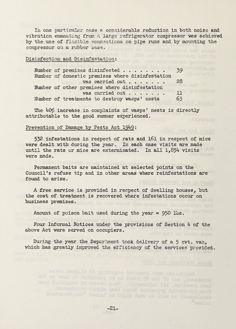 In one particular case a considerable reduction in both noiso and vibration emanating from a large refrigerator compressor was achieved by the use of flexible connections on pipe runs and by mounting the compressor on a rubber base. Disinfection and Disinfestations Number of premises disinfected . 59 Number of domestic premises where disinfestation was carried out. 28 Number of other premises where disinfestation was carried out. 11 Number of treatments to destroy wasps' nests 65 The 40$ increase in complaints of wasps' nests is directly attributable to the good summer experienced. Prevention of Damage by Pests Act 1949: 552 infestations in respect of rats and l6l in respect of mice were dealt with during the year. In each case visits are made until the rats or mice are exterminated. In all 1,854 visits were made. Permanent baits are maintained at selected points on the Council's refuse tip and in other areas where reinfestations are found to arise. A free service is provided in respect of dwelling houses, but the cost of treatment is recovered where infestations occur on business premises. Amount of poison bait used during the year = 950 lbs. Pour Informal Notices under the provisions of Section 4 of the above Act were served on occupiers. During the year the Department took delivery of a 5 cut. van, which has greatly improved the efficiency of the services provided. -21-