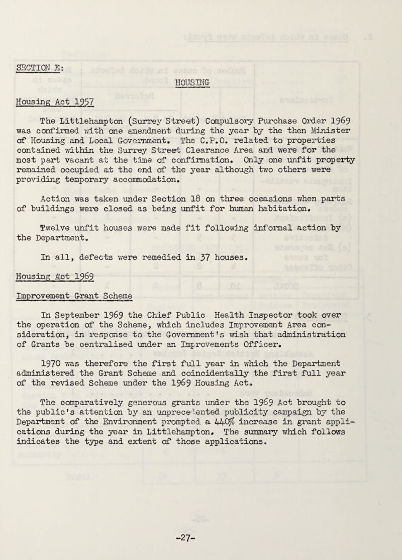 HOUSING Housing Act 1957 The Littlehampton (Surrey Street) Compulsory Purchase Order 19&9 was confirmed with one amendment during the year by the then Minister of Housing and Local Government. The C.P.O. related to properties contained within the Surrey Street Clearance Area and were for the most part vacant at the time of confirmation. Only one unfit property remained occupied at the end of the year although two others were providing temporary accommodation. Action was taken under Section 18 on three occasions when parts of buildings were closed as being unfit for human habitation. Twelve unfit houses were made fit following informal action by the Department. In all, defects were remedied in 37 houses. Housing Act 19^9 Improvement Grant Scheme In September 19&9 the Chief Public Health Inspector took over the operation of the Scheme, which includes Improvement Area con¬ sideration, in response to the Government’s wish that administration of Grants be centralised under an Improvements Officer. 1970 was therefore the first full year in which the Department administered the Grant Scheme and coincidentally the first full year of the revised Scheme under the 1969 Housing Act. The comparatively generous grants under the 1969 Act brought to the public’s attention by an unprecedented publicity campaign by the Department of the Environment prompted a increase in grant appli¬ cations during the year in Littlehampton. The summary which follows indicates the type and extent of those applications. -27-