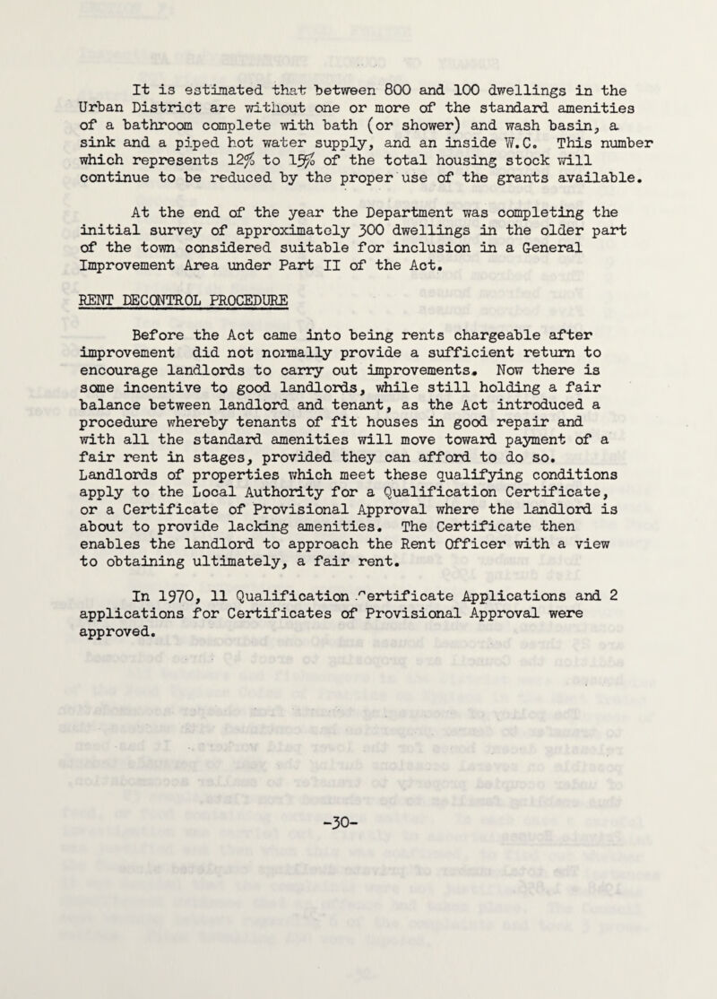 Urban District are without one or more of the standard amenities of a bathroom complete with bath (or shower) and wash basin, a sink and a piped hot water supply, and an inside W. C. This number which represents 12% to 1J% of the total housing stock will continue to be reduced by the proper use of the grants available. At the end of the year the Department was completing the initial survey of approximately 300 dwellings in the older part of the town considered suitable for inclusion in a General Improvement Area under Part II of the Act. KENT DECONTROL PROCEDURE Before the Act came into being rents chargeable after improvement did not normally provide a sufficient return to encourage landlords to carry out improvements. Now there is some incentive to good landlords, while still holding a fair balance between landlord and tenant, as the Act introduced a procedure whereby tenants of fit houses in good repair and with all the standard amenities will move toward payment of a fair rent in stages, provided they can afford to do so. Landlords of properties which meet these qualifying conditions apply to the Local Authority for a Qualification Certificate, or a Certificate of Provisional Approval where the landlord is about to provide lacking amenities. The Certificate then enables the landlord to approach the Rent Officer with a view to obtaining ultimately, a fair rent. In 1970, 11 Qualification Certificate Applications and 2 applications for Certificates of Provisional Approval were approved. -30-