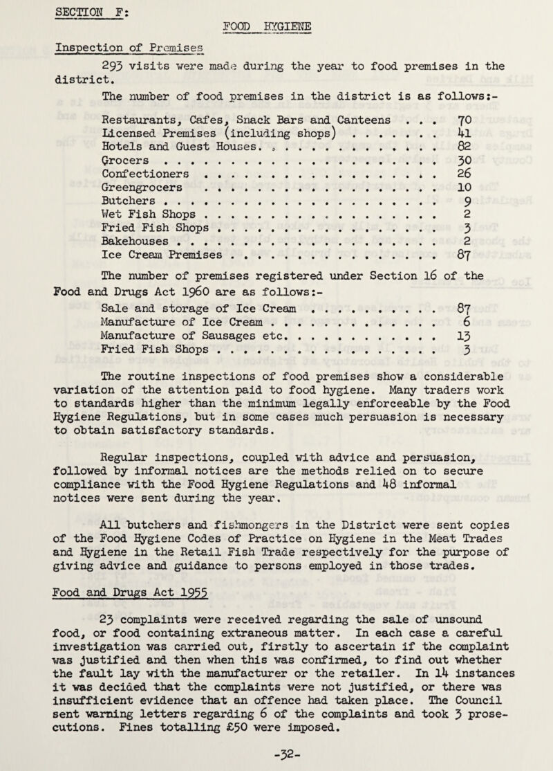 SECTION F: FOOD HYGIENE Inspection of Premises 293 visits were made during the year to food premises in the district. The number of food premises in the district is as follows Restaurants, Cafes, Snack Bars and Canteens ... 70 Licensed Premises (including shops) . 4l Hotels and Guest Houses. .. 82 Grocers. 30 Confectioners . 26 Greengrocers . 10 Butchers . 9 Wet Fish Shops. 2 Fried Fish Shops. 3 Bakehouses . 2 Ice Cream Premises. 87 The number of premises registered under Section l6 of the Food and Drugs Act i960 are as follows Sale and storage of Ice Cream. 87 Manufacture of Ice Cream. 6 Manufacture of Sausages etc. 13 Fried Fish Shops. 3 The routine inspections of food premises show a considerable variation of the attention paid to food hygiene. Many traders work to standards higher than the minimum legally enforceable by the Food Hygiene Regulations, but in some cases much persuasion is necessary to obtain satisfactory standards. Regular inspections, coupled with advice and persuasion, followed by informal notices are the methods relied on to secure compliance with the Food Hygiene Regulations and ^8 informal notices were sent during the year. All butchers and fishmongers in the District were sent copies of the Food Hygiene Codes of Practice on Hygiene in the Meat Trades and Hygiene in the Retail Fish Trade respectively for the purpose of giving advice and guidance to persons employed in those trades. Food and Drugs Act 1935 23 complaints were received regarding the sale of unsound food, or food containing extraneous matter. In each case a careful investigation was carried out, firstly to ascertain if the complaint was justified and then when this was confirmed, to find out whether the fault lay with the manufacturer or the retailer. In 14 instances it was decided that the complaints were not justified, or there was insufficient evidence that an offence had taken place. The Council sent warning letters regarding 6 of the complaints and took 3 prose¬ cutions. Fines totalling £50 were imposed. -32-