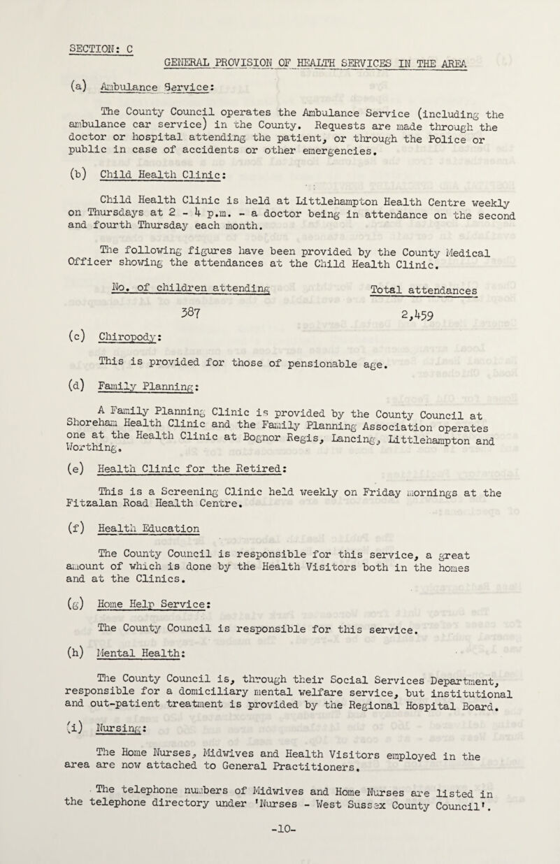 SECTION: C GENERAL PROVISION OF HEALTH SERVICES IN THE AREA (a) Ambulance Service: The County Council operates the Ambulance Service (including the ambulance car service) in the County. Requests are made through the doctor or hospital attending the patient, or through the Police or public in case of accidents or other emergencies. (b) Child Health Clinic: Child Health Clinic is held at Littlehampton Health Centre weekly on Thursdays at 2 - 4 p.m. - a doctor being in attendance on the second and fourth Thursday each month. Tlie following figures have been provided by the County Medical Officer showing the attendances at the Child Health Clinic. No, of children attending Total attendances 387 2,459 (c) Chiropody: This is provided for those of pensionable age. (d) Family Planning: A Family Planning Clinic is provided by the County Council at Shoreham Health Clinic and the Family Planning Association operates one at the Health Clinic at Bognor Regis, Lancing, Littlehampton and Worthing. (e) Health Clinic for the Retired: This is a Screening Clinic held weekly on Friday mornings at the Fitzalan Road Health Centre. (f) Health Education The County Council is responsible for this service, a great amount of which is done by the Health Visitors both in the homes and at the Clinics. (g) Home Help Service: The County Council is responsible for this service. (h) Mental Health: The County Council is, through their Social Services Department, responsible for a domiciliary mental welfare service, but institutional and out-patient treatment is provided by the Regional Hospital Board. (i) Nursing: The Home Nurses, Midwives and Health Visitors employed in the area are now attached to General Practitioners. The telephone numbers of Midwives and Home Nurses are listed in the telephone directory tinder 'Nurses - West Sussex County Council'. -10-