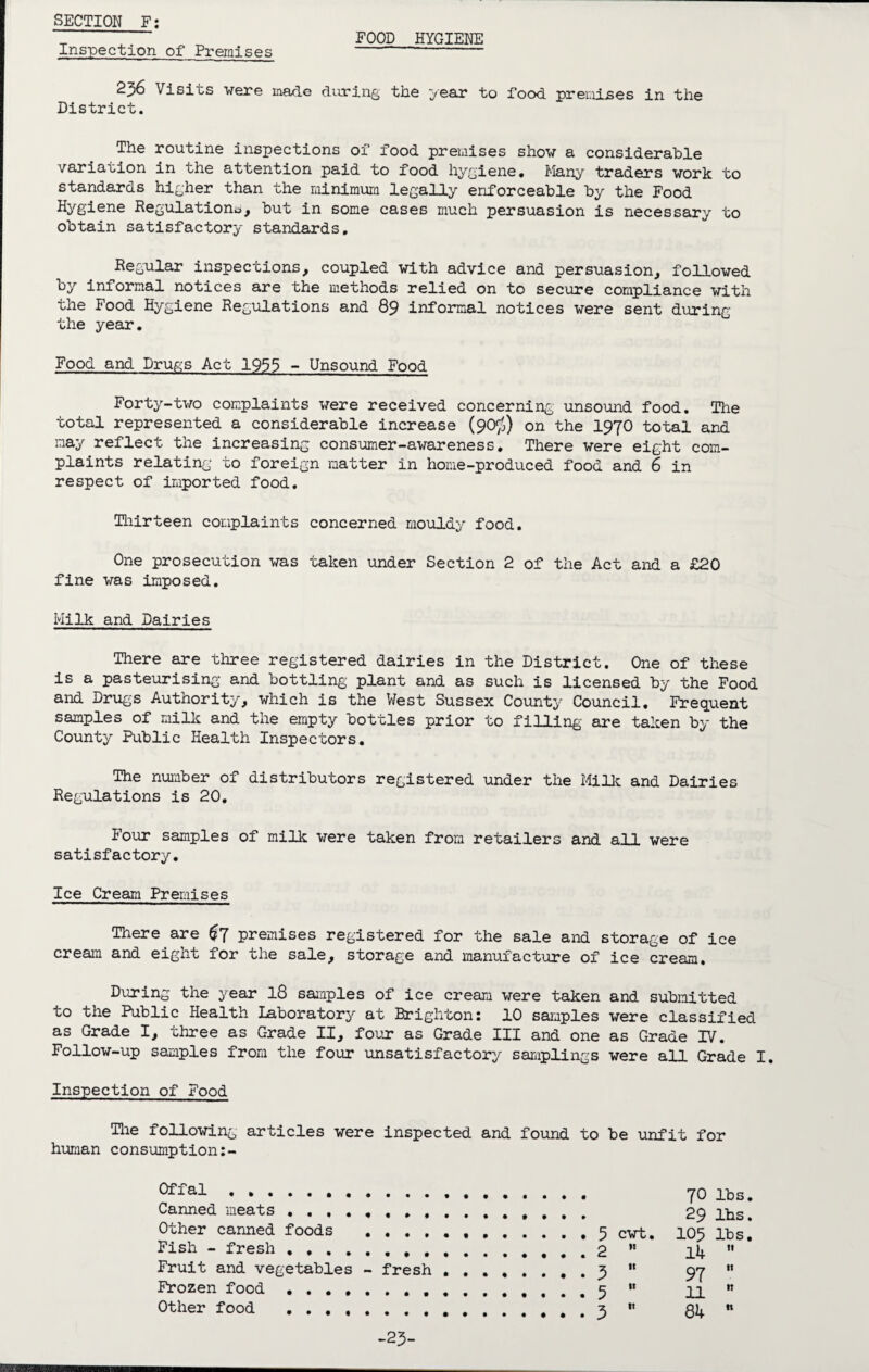 Inspection of Premises FOOD HYGIENE 256 Visits were made during the year to food premises in the District. The routine inspections of food premises show a considerable variation in the attention paid to food hygiene. Many traders work to standards higher than the minimum legally enforceable by the Food Hygiene Regulation^, but in some cases much persuasion is necessary to obtain satisfactory standards. Regular inspections, coupled with advice and persuasion, followed by informal notices are the methods relied on to secure compliance with the Food Hygiene Regulations and 89 informal notices were sent during the year. Food and Drugs Act 1933 - Unsound Food Forty-two complaints were received concerning unsound food. The total represented a considerable increase (90$) on the I97O total and may reflect the increasing consumer-awareness. There were eight com¬ plaints relating to foreign matter in home-produced food and 6 in respect of imported food. Thirteen complaints concerned mouldy food. One prosecution was taken under Section 2 of the Act and a £20 fine was imposed. Milk and Dairies There are three registered dairies in the District. One of these is a pasteurising and bottling plant and as such is licensed by the Food and Drugs Authority, which is the West Sussex County Council. Frequent samples of milk and the empty bottles prior to filling are taken by the County Public Health Inspectors. The number of distributors registered under the Milk and Dairies Regulations is 20. Four samples of milk were taken from retailers and all were satisfactory. Ice Cream Premises There are premises registered for the sale and storage of ice cream and eight for the sale, storage and manufacture of ice cream. During the year 18 samples of ice cream were taken and submitted to the Public Health Laboratory at Brighton: 10 samples were classified as Grade I, three as Grade II, four as Grade III and one as Grade IV. Follow-up samples from the four unsatisfactory samplings were all Grade I. Inspection of Food The following articles were inspected and found to be unfit for human consumption:- Offal . Canned meats . , Other canned foods . . . . Fish - fresh . . . Fruit and vegetables - fresh Frozen food . Other food . 70 lbs 29 lbs 5 cwt. 105 lbs 2 n 14 ft 5 tt 97 It 5 tt 11 tt 3 tt 84 n -23-