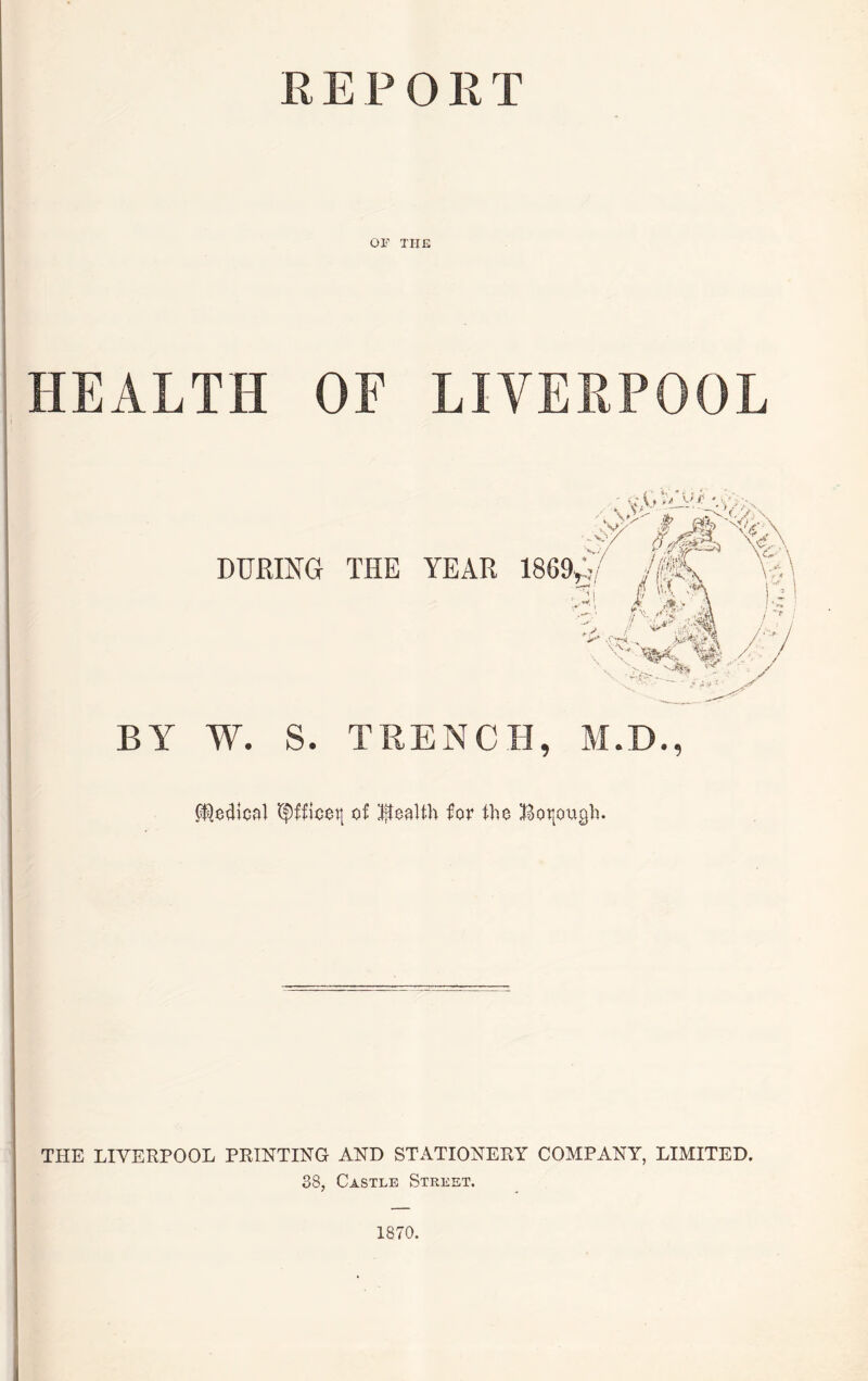 REPORT OF THE HEALTH OF LIVERPOOL DURING THE YEAR BY W. S. TRENCH, M.D., P®o4ical <$ffioot| of health for the Borough. THE LIVERPOOL PRINTING AND STATIONERY COMPANY, LIMITED. 38, Castle Street. 1870.