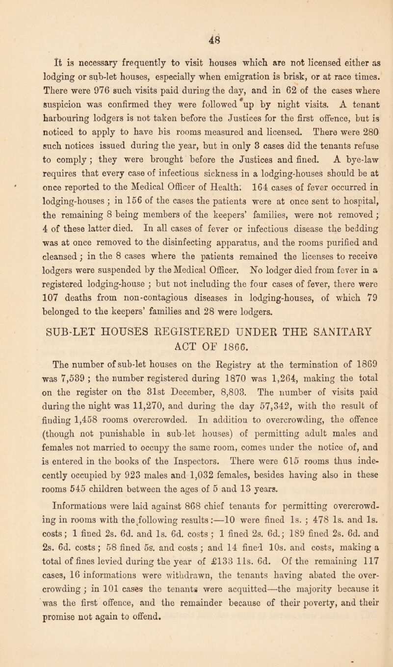 It is necessary frequently to visit houses which are not licensed either as lodging or sub-let houses, especially when emigration is brisk, or at race times. There were 976 such visits paid during the day, and in 62 of the cases where suspicion was confirmed they were followed up by night visits. A tenant harbouring lodgers is not taken before the Justices for the first offence, but is noticed to apply to have his rooms measured and licensed. There were 280 such notices issued during the year, but in only 3 cases did the tenants refuse to comply; they were brought before the Justices and fined. A bye-law requires that every case of infectious sickness in a lodging-houses should be at once reported to the Medical Officer of Health'. 164 cases of fever occurred in lodging-houses ; in 156 of the cases the patients were at once sent to hospital, the remaining 8 being members of the keepers’ families, were not removed; 4 of these latter died. In all cases of fever or infectious disease the bedding was at once removed to the disinfecting apparatus, and the rooms purified and cleansed : in the 8 cases where the patients remained the licenses to receive lodgers were suspended by the Medical Officer. No lodger died from fever in a registered lodging-house ; but not including the four cases of fever, there were 107 deaths from non-contagious diseases in lodging-houses, of which 79 belonged to the keepers’ families and 28 were lodgers. SUB-LET HOUSES BEGISTEBED UNDEB THE SANITABY ACT OF 1866. The number of sub-let houses on the Begistry at the termination of 1869 was 7,539 ; the number registered during 1870 was 1,264, making the total on the register on the 31st December, 8,803. The number of visits paid during the night was 11,270, and during the day 57s342, with the result of finding 1,458 rooms overcrowded. In addition to overcrowding, the offence (though not punishable in sub-let houses) of permitting adult males and females not married to occupy the same room, comes under the notice of, and is entered in the books of the Inspectors. There were 615 rooms thus inde¬ cently occupied by 923 males and 1,032 females, besides having also in these rooms 545 children between the ages of 5 and 13 years. Informations were laid against 868 chief tenants for permitting overcrowd¬ ing in rooms with the .following results;—10 were fined Is. ; 478 Is. and Is. costs; 1 fined 2s. 6d. and Is. 6d. costs; 1 fined 2s. 6d.; 189 fined 2s. 6d. and 2s. 6d. costs; 58 fined 5s. and costs; and 14 fined 10s. and costs, making a total of fines levied during the year of £133 11s. 6d. Of the remaining 117 cases, 16 informations were withdrawn, the tenants having abated the over¬ crowding ; in 101 cases the tenants were acquitted—the majority because it was the first offence, and the remainder because of their poverty, and their promise not again to offend.