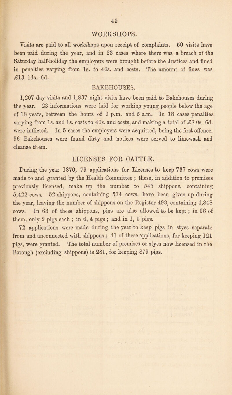 WORKSHOPS. Visits are paid to all workshops upon receipt of complaints. 50 visits have been paid during the year, and in 23 cases where there was a breach of the Saturday half-holiday the employers wrere brought before the Justices and fined in penalties varying from Is. to 40s. and costs. The amount of fines was £13 14s. 6d. BAKEHOUSES. 1,207 day visits and 1,837 night visits have been paid to Bakehouses during the year. 23 informations were laid for working young people below the age of 18 years, between the hours of 9 p.m. and 5 a.m. In 18 cases penalties varying from Is. and Is. costs to 40s. and costs, and making a total of £8 Os. 6d. were inflicted. In 5 cases the employers were acquitted, being the first offence. 96 Bakehouses were found dirty and notices were served to limewash and cleanse them. LICENSES FOR CATTLE. During the year 1870, 79 applications for Licenses to keep 737 cows were made to and granted by the Health Committee ; these, in addition to premises previously licensed, make up the number to 545 shippons, containing 5,422 cows. 52 shippons, containing 574 cows, have been given up during the year, leaving the number of shippons on the Register 493, containing 4,848 cows. In 63 of these shippons, pigs are also allowed to be kept; in 56 of them, only 2 pigs each j in 6, 4 pigs ; and in 1, 5 pigs. 72 applications were made during the year to keep pigs in styes separate from and unconnected with shippons ; 41 of these applications, for keeping 121 pigs, were granted. The total number of premises or styes now licensed in the Borough (excluding shippons) is 281, for keeping 879 pigs.