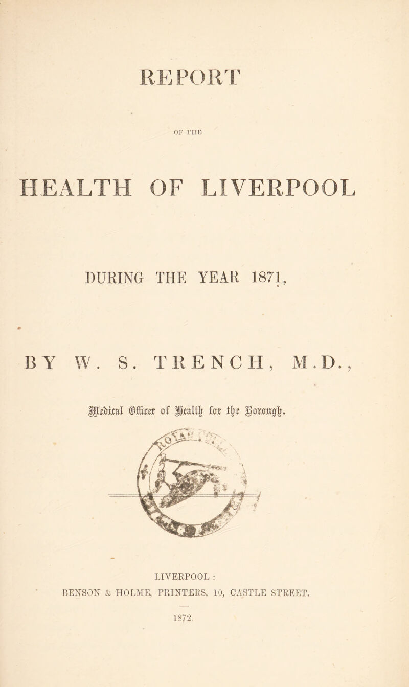 REPORT OF THE HEALTH OF LIVERPOOL DURING THE YEAR 187!, BY W. S. TRENCH, M.D., LIVERPOOL: BENSON & HOLME, PRINTERS, 10, CASTLE STREET.