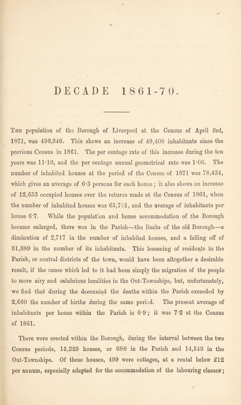 DECADE 18(31-7 0. The population of the Borough of Liverpool at the Census of April 3rd, 1871, was 498,846. This shows an increase of 49,408 inhabitants since the previous Census in 1861. The per centage rate of this increase during the ten years was 11-18, and the per centage annual geometrical rate was 1*06. The number of inhabited houses at the period of the Census of 1871 was 78,434, which gives an average of 6'3 persons for each house; it also shows an increase of 12,653 occupied houses over the returns made at the Census of 1861, when the number of inhabited houses was 65,781, and the average of inhabitants per house 6-7. While the population and house accommodation of the Borough became enlarged, there was in the Parish—the limits of the old Borough—-a diminution of 2,717 in the number of inhabited houses, and a falling off of 31,389 in the number of its inhabitants. This lessening of residents in the Parish, or central districts of the town, would have been altogether a desirable result, if the cause which led to it had been simply the migration of the people to more airy and salubrious localities in the Out-Townships, but, unfortunately, we find that during the decenniad the deaths within the Parish exceeded by 2,660 the number of births during the same period. The present average of inhabitants per house within the Parish is 6-9; it was 7*2 at the Census of 1861. There were erected within the Borough, during the interval between the two Census periods, 15,223 houses, or 680 in the Parish and 14,543 in the Out-Townships. Of these houses, 499 were cottages, at a rental below £12 per annum, especially adapted for the accommodation of the labouring classes;
