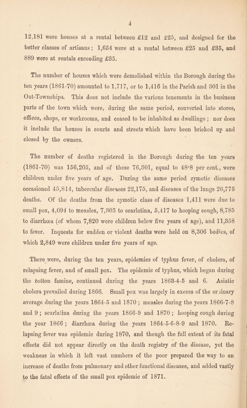 12,181 were houses at a rental between £12 and £25, and designed for the better classes of artisans; 1,654 were at a rental between £25 and £85, and 889 were at rentals exceeding £35. The number of houses which were demolished within the Borough during the ten years (1861-70) amounted to 1,717, or to 1,416 in the Parish and 301 in the Out-Townships. This does not include the various tenements in the business parts of the town which were, during the same period, converted into stores, offices, shops, or workrooms, and ceased to be inhabited as dwellings ; nor does it include the houses in courts and streets which have been bricked up and closed by the owners. The number of deaths registered in the Borough during the ten years (1861-70) was 156,205, and of these 76,801, equal to 48‘8 per cent., were children under five years of age. During the same period zymotic diseases occasioned 45,814, tubercular diseases 22,175, and diseases of the lungs 26,775 deaths. Of the deaths from the zymotic class of diseases 1,411 were due to small pox, 4,094 to measles, 7,803 to scarlatina, 5,417 to hooping cough, 8,785 to diarrhoea (of whom 7,820 were children below five years of age), and 11,358 to fever. Inquests for sudden or violent deaths were held on 8,306 bodies, of which 2,849 were children under five years of age. There were, during the ten years, epidemics of typhus fever, of cholera, of relapsing fever, and of small pox. The epidemic of typhus, which began during the cotton famine, continued during the years 1863-4-5 and 6. Asiatic cholera prevailed during 1866. Small pox was largely in excess of the ordinary average during the years 1864-5 and 1870 ; measles during the years 1866-7-8 and 9 ; scarlatina during the years 1866-9 and 1870 ; hooping cough during the year 1866 ; diarrhoea during the years 1864-5-6-8-9 and 1870. Re¬ lapsing fever was epidemic during 1870, and though the full extent of its fatal effects did not appear directly on the death registry of the disease, yet the weakness in which it left vast numbers of the poor prepared the way to an increase of deaths from pulmonary and other functional diseases, and added vastly to the fatal effects of the small pox epidemic of 1871.