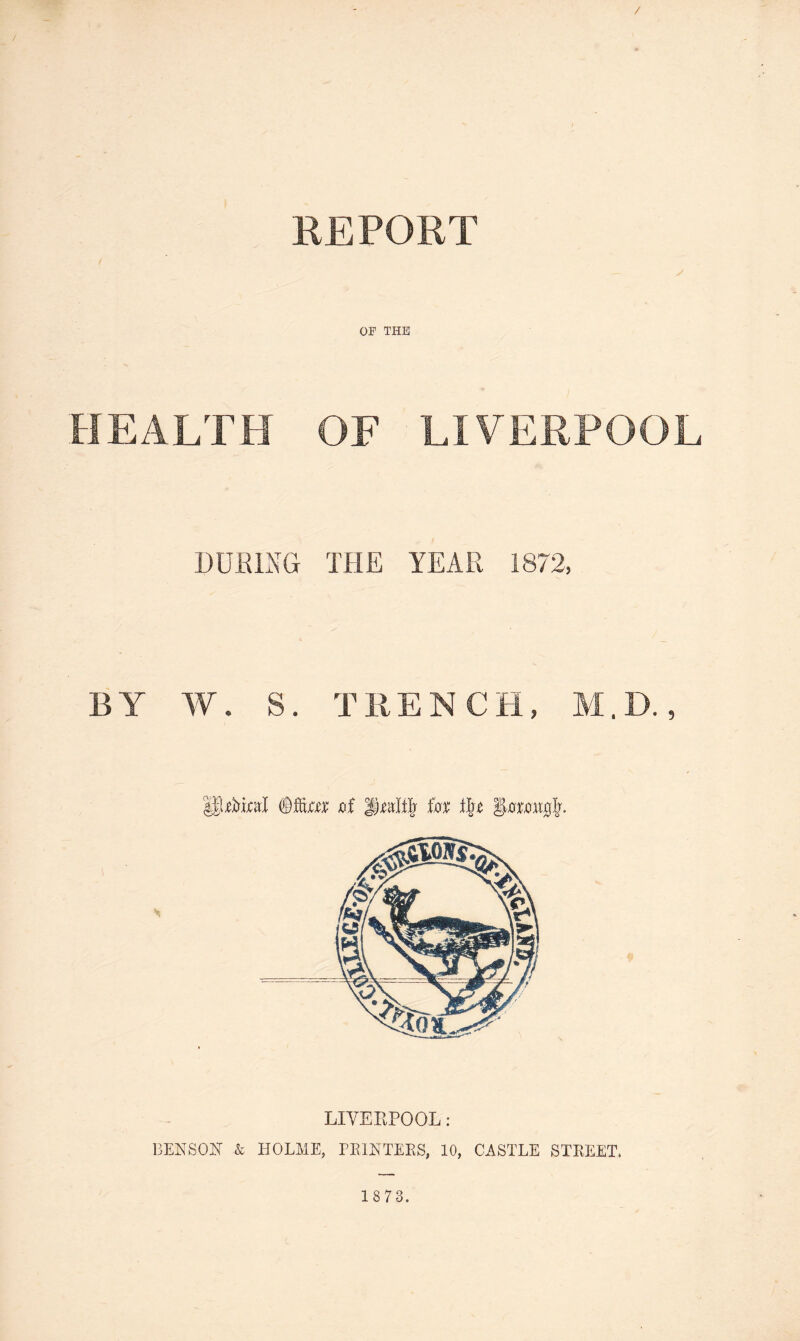 REPORT OP THE HEALTH OF LIVERPOOL CUBING THE YEAR 1872, BY W. S. TRENCH, M.D., UfotoJ ©fto jof °§mttfj for i\t iformirjlr. LIVERPOOL: BENSON & HOLME, PRINTERS, 10, CASTLE STREET.