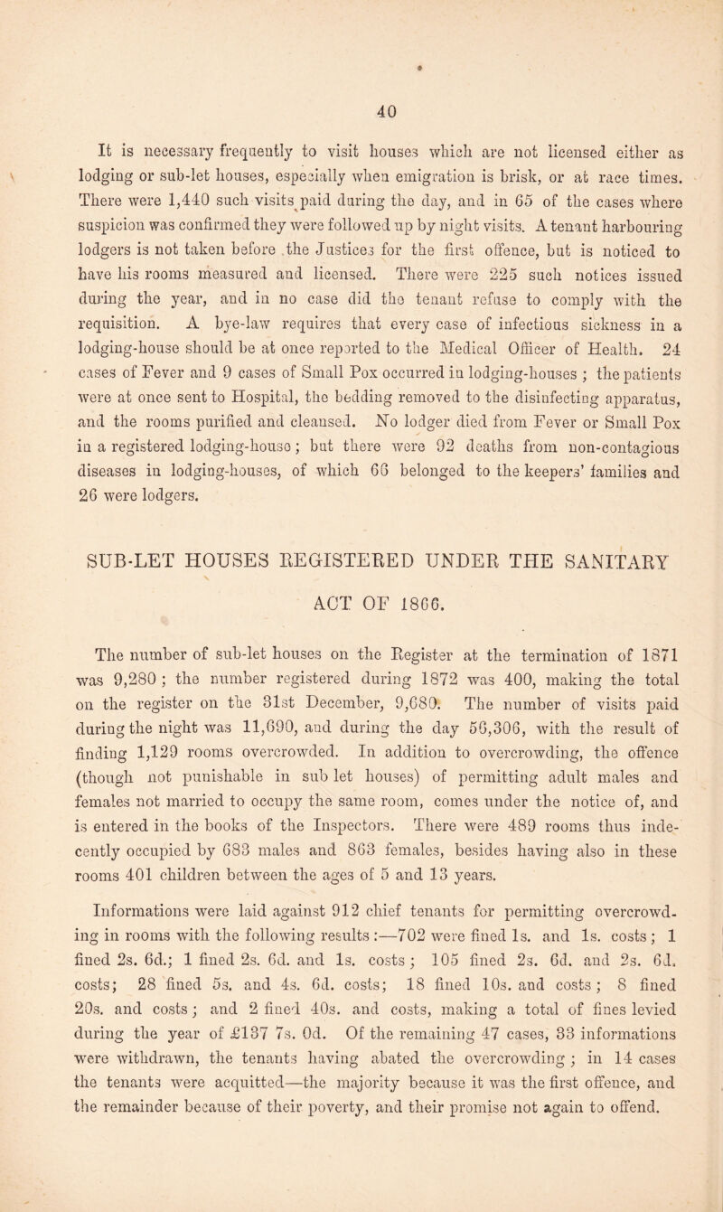 It is necessary frequently to visit houses which are not licensed either as lodging or sub-let houses, especially when emigration is brisk, or at race times. There were 1,440 such visits paid during the day, and in 65 of the cases where suspicion was confirmed they were followed up by night visits. A tenant harbouring lodgers is not taken before the Justices for the first offence, but is noticed to have his rooms measured and licensed. There were 225 such notices issued during the year, and in no case did the tenant refuse to comply with the requisition. A bye-law requires that every case of infectious sickness in a lodging-house should be at once reported to the Medical Officer of Health, 24 cases of Fever and 9 cases of Small Pox occurred in lodging-houses ; the patients were at once sent to Hospital, the bedding removed to the disinfecting apparatus, and the rooms purified and cleansed. Ho lodger died from Fever or Small Pox in a registered lodging-house; but there were 92 deaths from non-contagious diseases in lodging-houses, of which 66 belonged to the keepers’ families and 26 were lodgers. SUB-LET HOUSES BEGXSTEBED UNDEB THE SANITABY ACT OF 1866. The number of sub-let houses on the Eegister at the termination of 1871 was 9,280 ; the number registered during 1872 was 400, making the total on the register on the 31st December, 9,680. The number of visits paid during the night was 11,690, and during the day 50,306, with the result of finding 1,129 rooms overcrowded. In addition to overcrowding, the offence (though not punishable in sub let houses) of permitting adult males and females not married to occupy the same room, comes under the notice of, and is entered in the books of the Inspectors. There were 489 rooms thus inde¬ cently occupied by 683 males and 863 females, besides having also in these rooms 401 children between the age3 of 5 and 13 years. Informations were laid against 912 chief tenants for permitting overcrowd, ing in rooms with the following results :—702 were fined Is. and Is. costs ; 1 fined 2s. 6d.; 1 fined 2s. 6d. and Is. costs; 105 fined 2s. Gd. and 2s. 6d. costs; 28 fined 5s. and 4s. 6d. costs; 18 fined 10s. and costs; 8 fined 20s. and costs; and 2 fined 40s. and costs, making a total of fines levied during the year of £137 7s. Od. Of the remaining 47 cases, 33 informations were withdrawn, the tenants having abated the overcrowding ; in 14 cases the tenants were acquitted—the majority because it was the first offence, and the remainder because of their poverty, and their promise not again to offend.