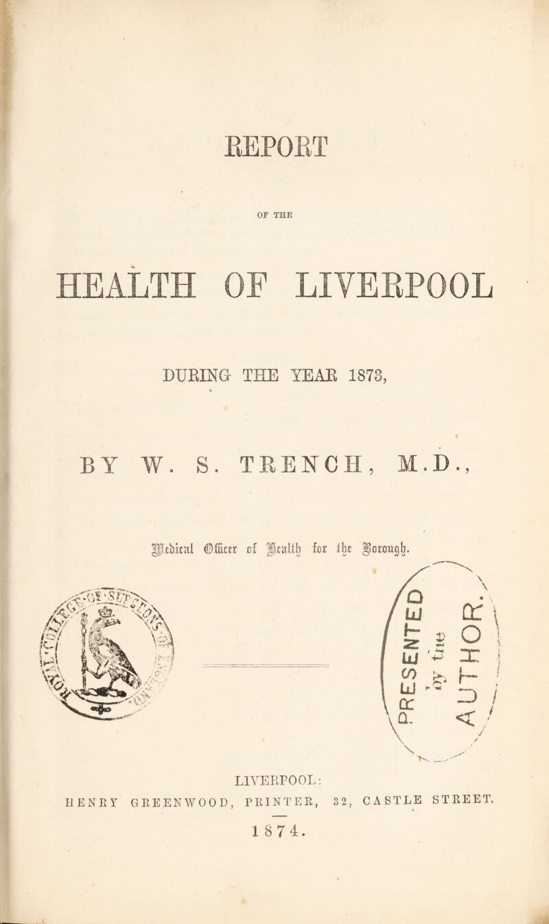 REPORT OF THE HEALTH OF LIVERPOOL DURING THE YEAR 1873, BY W. S. TRENCH, M.D., IfRbkal <Mm jof praltb fur % §0W^Ij. 32 J LIVERPOOL: HENEY GREENWOOD, PRINTER, CASTLE STREET.