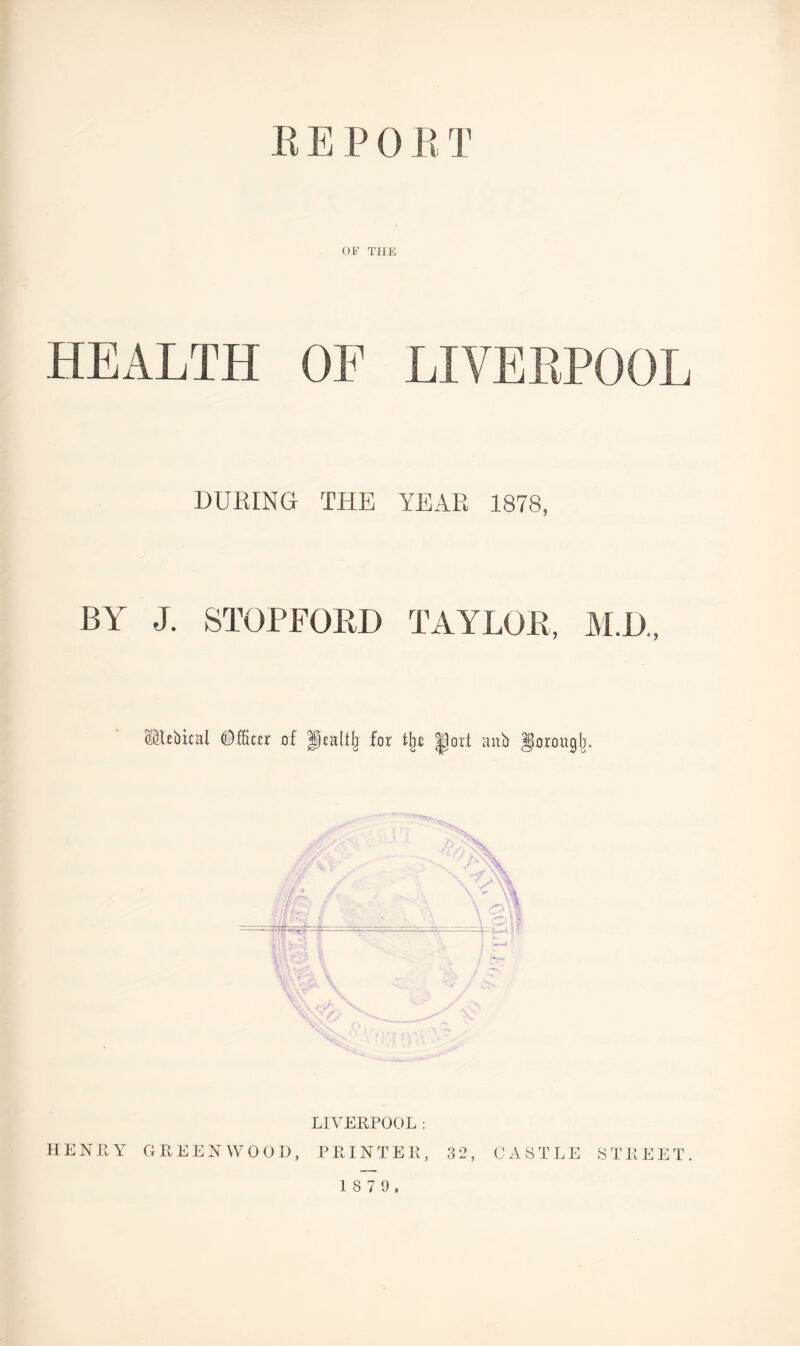 B E P 0 B T OP’ THE HEALTH OF LIVERPOOL DURING THE YEAR 1878, BY J. STOP FORD TAYLOR, M.D., cubical <® fitter of f ealllj for % |)ovt anb gorougfj. LIVERPOOL ; HENRY GREENWOOD, PRINTER, 32, CASTLE STREET.