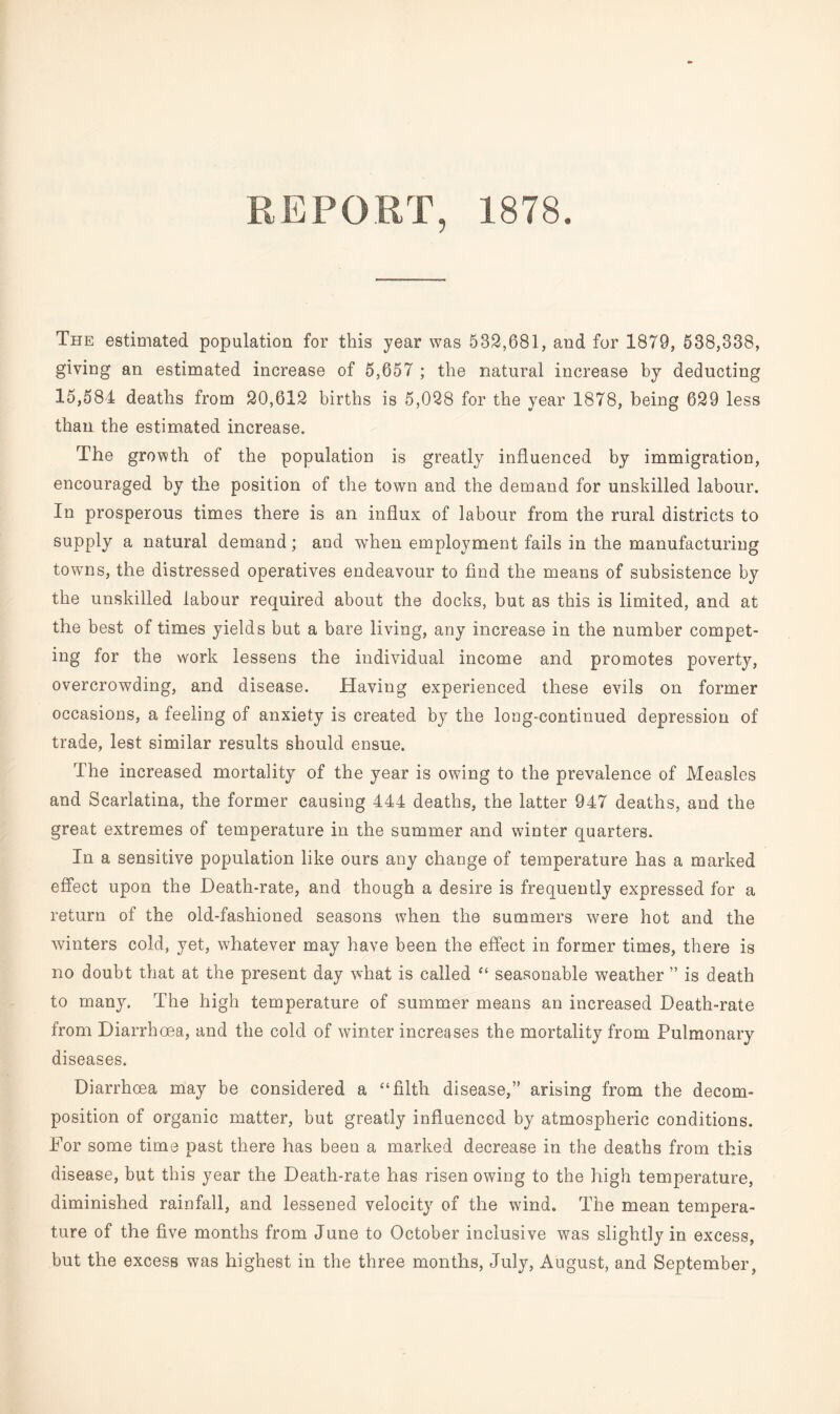 REPORT, 1878. The estimated population for this year was 582,681, and for 1879, 538,338, giving an estimated increase of 5,657 ; the natural increase by deducting 15,584 deaths from 20,612 births is 5,028 for the year 1878, being 629 less than the estimated increase. The growth of the population is greatly influenced by immigration, encouraged by the position of the town and the demand for unskilled labour. In prosperous times there is an influx of labour from the rural districts to supply a natural demand; and when employment fails in the manufacturing towns, the distressed operatives endeavour to find the means of subsistence by the unskilled labour required about the docks, but as this is limited, and at the best of times yields but a bare living, any increase in the number compet¬ ing for the work lessens the individual income and promotes poverty, overcrowding, and disease. Having experienced these evils on former occasions, a feeling of anxiety is created by the long-continued depression of trade, lest similar results should ensue. The increased mortality of the year is owing to the prevalence of Measles and Scarlatina, the former causing 444 deaths, the latter 947 deaths, and the great extremes of temperature in the summer and winter quarters. In a sensitive population like ours any change of temperature has a marked effect upon the Death-rate, and though a desire is frequently expressed for a return of the old-fashioned seasons when the summers were hot and the winters cold, yet, whatever may have been the effect in former times, there is no doubt that at the present day what is called “ seasonable weather ” is death to many. The high temperature of summer means an increased Death-rate from Diarrhoea, and the cold of winter increases the mortality from Pulmonary diseases. Diarrhoea may be considered a “filth disease,” arising from the decom¬ position of organic matter, but greatly influenced by atmospheric conditions. For some time past there has beeu a marked decrease in the deaths from this disease, but this year the Death-rate has risen owing to the high temperature, diminished rainfall, and lessened velocity of the wind. The mean tempera¬ ture of the five months from June to October inclusive was slightly in excess, but the excess was highest in the three months, July, August, and September,
