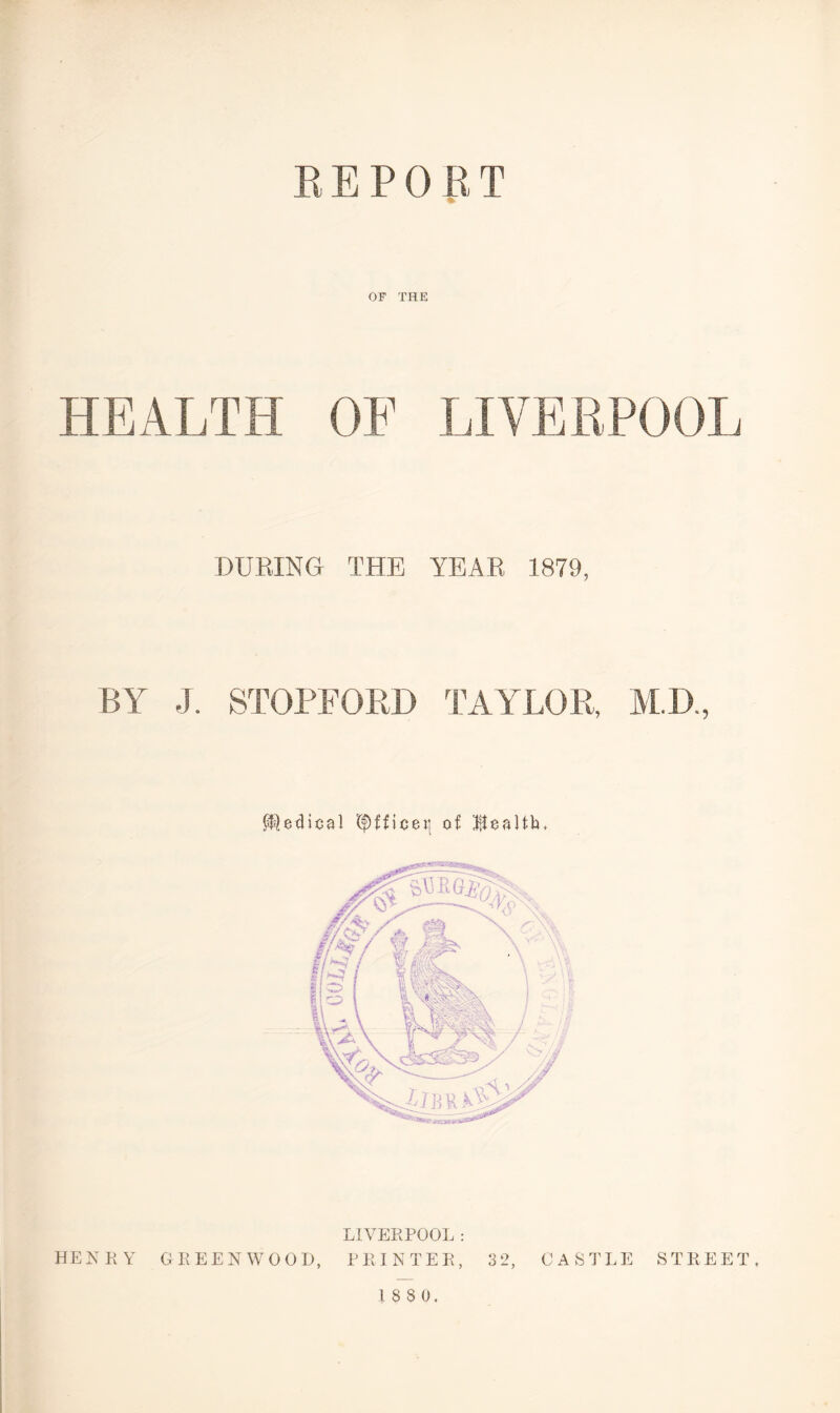 REPORT OF THE HEALTH OF LIVERPOOL DURING THE YEAR 1879, BY J. STOPFORD TAYLOR, M.D., Medical t$)fficet{ of Ttealfh, LIVERPOOL : HENRY GREENWOOD, PRINTER, 32, CASTLE STREET,