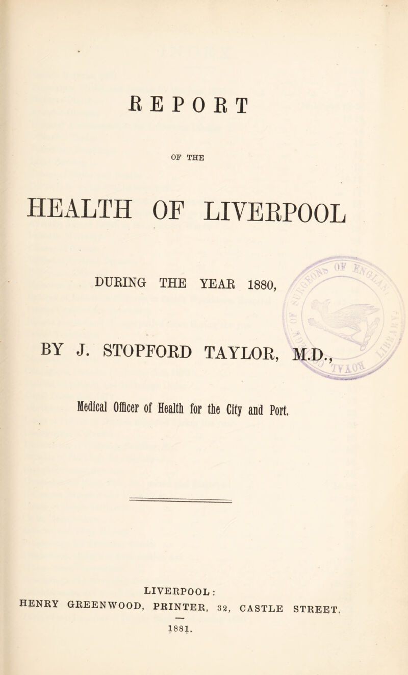 B E P 0 B T OF THE HEALTH OF LIVERPOOL 03 DURING THE YEAR 1880, BY J. STOPFORD TAYLOR, M.D., Medical Officer of Health for the City and Port. LIVERPOOL: HENRY GREENWOOD, PRINTER, 32, CASTLE STREET. 1881.