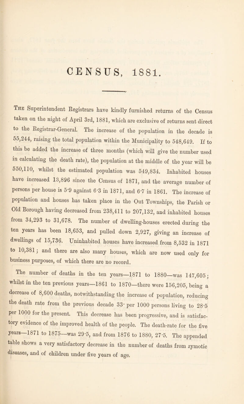 CENSUS, 1881. The Superintendent Registrars have kindly furnished returns of the Census taken on the night of April 3rd, 1881, which are exclusive of returns sent direct to the Registrar-General. The increase of the population in the decade is 55,244, raising the total population within the Municipality to 548,649. If to this be added the increase of three months (which will give the number used in calculating the death rate), the population at the middle of the year will be 550,110, whilst the estimated population was 549,834. Inhabited houses have increased 13,896 since the Census of 1871, and the average number of persons per house is 5-9 against 6*3 in 1871, and 6*7 in 1861. The increase of population and houses has taken place in the Out Townships, the Parish or Old Borough having decreased from 238,411 to 207,132, and inhabited houses from 34,293 to 31,678. The number of dwelling-houses erected during the ten years has been 18,653, and pulled down 2,927, giving an increase of dwellings of 15,736, Uninhabited houses have increased from 8,532 in 1871 to 10,381; and there are also many houses, which are now used only for business purposes, of which there are no record. Ihe number of deaths in the ten years—1871 to 1880—was 147,605; whilst m the ten previous years—1861 to 1870—there were 156,205, being a decrease of 8,600 deaths, notwithstanding the increase of population, reducing the death rate from the previous decade 33* per 1000 persons living to 28 *5 per 1000 for the present. This decrease has been progressive, and is satisfac¬ tory evidence of the improved health of the people. The death-rate for the five years—1871 to 1875—was 29’5, and from 1876 to 1880, 27-5. The appended table shows a very satisfactory decrease in the number of deaths from zymotic diseases, and of children under five years of age.