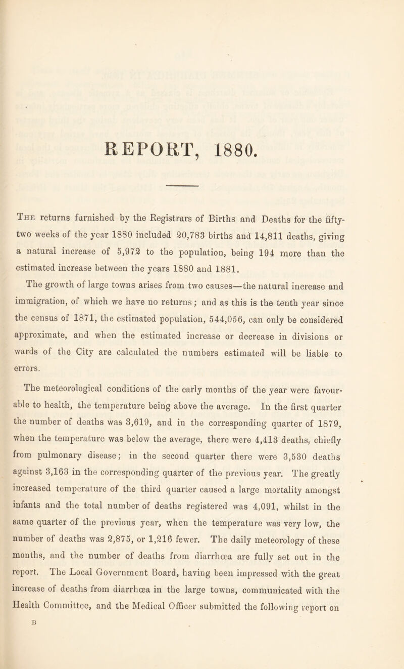 REPORT, 1880. The returns furnished by the Registrars of Births and Deaths for the fifty- two weeks of the year 1880 included 20,783 births and 14,811 deaths, giving a natural increase of 5,972 to the population, being 194 more than the estimated increase between the years 1880 and 1881. The growth of large towns arises from two causes—the natural increase and immigration, of which we haye no returns; and as this is the tenth year since the census of 1871, the estimated population, 544,056, can only be considered approximate, and when the estimated increase or decrease in divisions or wards of the City are calculated the numbers estimated will be liable to errors. The meteorological conditions of the early months of the year were favour¬ able to health, the temperature being above the average. In the first quarter the number of deaths was 3,619, and in the corresponding quarter of 1879, when the temperature was below the average, there were 4,413 deaths, chiefly from pulmonary disease; in the second quarter there were 3,530 deaths against 3,163 in the corresponding quarter of the previous year. The greatly increased temperature of the third quarter caused a large mortality amongst infants and the total number of deaths registered was 4,091, whilst in the same quarter of the previous year, when the temperature was very low, the number of deaths was 2,875, or 1,216 fewer. The daily meteorology of these months, and the number of deaths from diarrhoea are fully set out in the report. The Local Government Board, having been impressed with the great increase of deaths from diarrhoea in the large towns, communicated with the Health Committee, and the Medical Officer submitted the following report on B