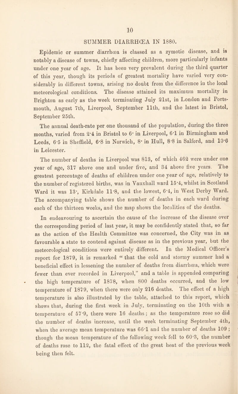 SUMMER DIARRHOEA IN 1880. Epidemic or summer diarrhoea is classed as a zymotic disease, and is notably a disease of towns, chiefly affecting children, more particularly infants under one year of age. It has been very prevalent during the third quarter of this year, though its periods of greatest mortality have varied very con¬ siderably in different towns, arising no doubt from the difference in the local meteorological conditions. The disease attained its maximum mortality in Brighton as early as the week terminating July 21st, in London and Ports¬ mouth, August 7th, Liverpool, September 11th, and the latest in Bristol, September 25th. The annual death-rate per one thousand of the population, during the three months, varied from 2*4 in Bristol to 6' in Liverpool, 6T in Birmingham and Leeds, 6*5 in Sheffield, 6*8 in Norwich, 8- in Hull, 8-8 in Salford, and 10*6 in Leicester. The number of deaths in Liverpool was 813, of which 462 were under one year of age, 317 above one and under five, and 34 above five years. The greatest percentage of deaths of children under one year of age, relatively to the number of registered births, was in Vauxhall ward 15*4, whilst in Scotland Ward it was 13*, Kirkdale 11*8, and the lowest, 6*4, in West Derby Ward. The accompanying table shows the number of deaths in each ward during each of the thirteen weeks, and the map shows the localities of the deaths. In endeavouring to ascertain the cause of the increase of the disease over the corresponding period of last year, it may be confidently stated that, so far as the action of the Health Committee was concerned, the City was in as favourable a state to contend against disease as in the previous year, but the meteorological conditions were entirely different. In the Medical Officer’s report for 1879, it is remarked “ that the cold and stormy summer had a beneficial effect in lessening the number of deaths from diarrhoea, which were fewer than ever recorded in Liverpool,” and a table is appended comparing the high temperature of 1878, when 800 deaths occurred, and the low temperature of 1879, when there were only 216 deaths. The effect of a high temperature is also illustrated by the table, attached to this report, which shows that, during the first week in July, terminating on the 10th with a temperature of 57*9, there were 16 deaths ; as the temperature rose so did the number of deaths increase, until the week terminating September 4th, when the average mean temperature was 66*1 and the number of deaths 109 ; though the mean temperature of the following week fell to 60*3, the number of deaths rose to 112, the fatal effect of the great heat of the previous week being then felt.