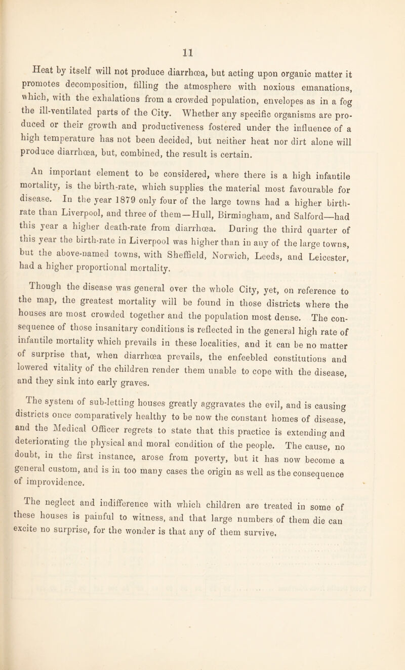 Heat by itself will not produce diarrhoea, but acting upon organic matter it piomotes decomposition, filling the atmosphere with noxious emanations, which, with the exhalations from a crowded population, envelopes as in a fog the ill-ventilated parts of the City. Whether any specific organisms are pro¬ duced or their growth and productiveness fostered under the influence of a high temperature has not been decided, but neither heat nor dirt alone will produce diarrhoea, but, combined, the result is certain. An important element to be considered, where there is a high infantile mortality, is the birth-rate, which supplies the material most favourable for disease. In the year 1879 only four of the large towns had a higher birth¬ rate than Liverpool, and three of them — Hull, Birmingham, and Salford—had this year a higher death-rate from diarrhoea. During the third quarter of this year the birth-rate in Liverpool was higher than in any of the large towns, but the above-named towns, with Sheffield, Norwich, Leeds, and Leicester, had a higher proportional mortality. Though the disease was general over the whole City, yet, on reference to the map, the greatest mortality will be found in those districts where the houses are most crowded together and the population most dense. The con¬ sequence of those insanitary conditions is reflected in the genera] high rate of infantile mortality which prevails in these localities, and it can be no matter of surprise that, when diarrhcea prevails, the enfeebled constitutions and lowered vitality of the children render them unable to cope with the disease, and they sink into early graves. The system of sub-letting houses greatly aggravates the evil, and is causing districts once comparatively healthy to be now the constant homes of disease, and the Medical Officer regrets to state that this practice is extending and deteriorating the physical and moral condition of the people. The cause, no doubt, in the first instance, arose from poverty, but it has now become a general custom, and is in too many cases the origin as well as the consequence of improvidence. The neglect and indifference with which children are treated in some of these houses is painful to witness, and that large numbers of them die can excite no surprise, for the wonder is that any of them survive.