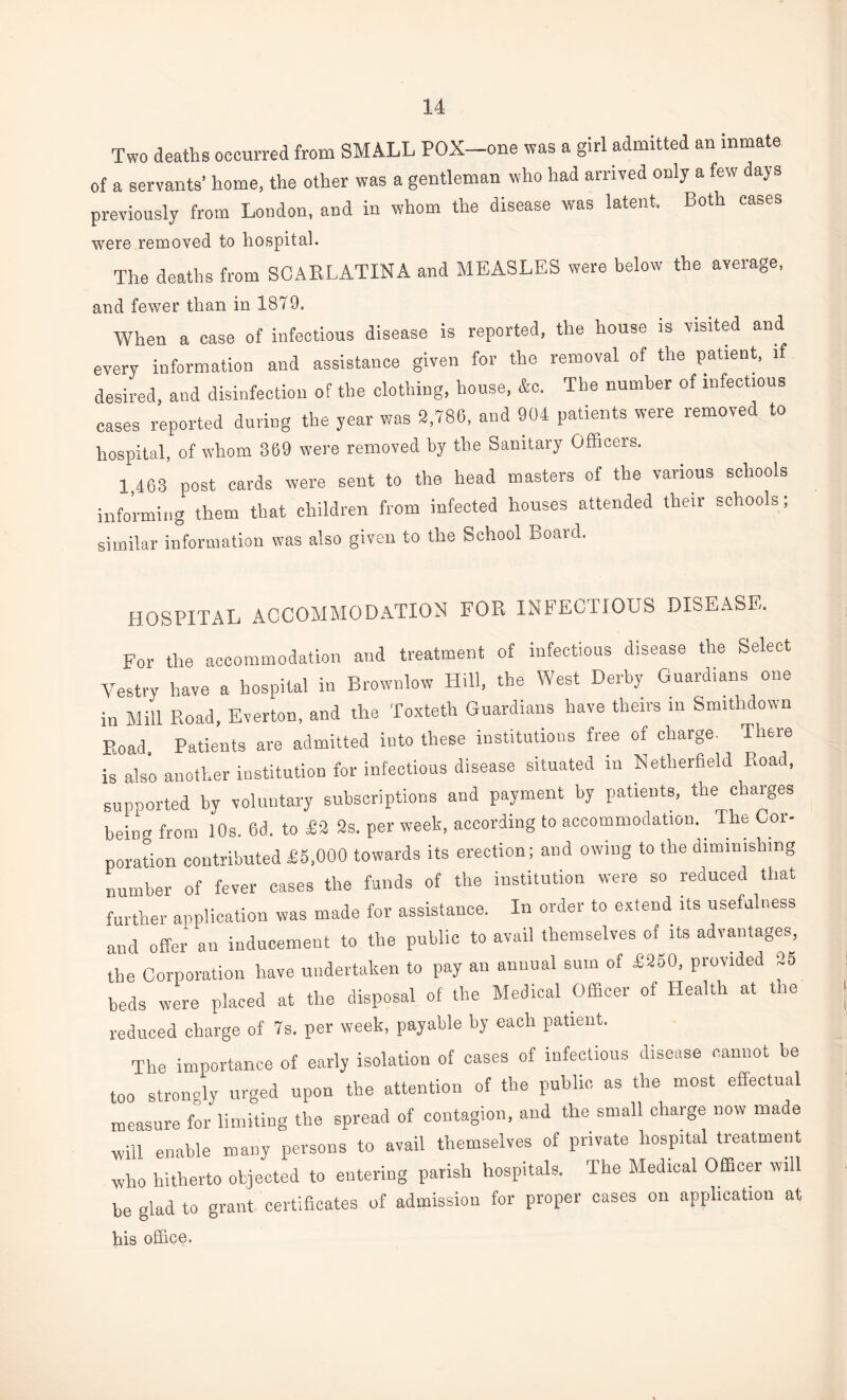 Two deaths occurred from SMALL POX-one was a girl admitted an inmate of a servants’ home, the other was a gentleman who had arrived only a few days previously from London, and in whom the disease was latent. Both cases were removed to hospital. The deaths from SCARLATINA and MEASLES were below the average, and fewer than in 1879. When a case of infectious disease is reported, the house is visited and every information and assistance given for the removal of the patient, if desired, and disinfection of the clothing, house, &c. The number of infectious cases reported during the year was 2,786, and 904 patients were removed to hospital, of whom 369 were removed by the Sanitary Officers. 1,463 post cards were sent to the head masters of the various schools informing them that children from infected houses attended their schools; similar information was also given to the School Board. HOSPITAL ACCOMMODATION FOR INFECTIOUS DISEASE. For the accommodation and treatment of infectious disease the Select Vestry have a hospital in Brownlow Hill, the West Derby Guard,ans one in Mill Road, Everton, and the Toxteth Guardians have theirs in Smitlidown p.oad. Patients are admitted into these institutions free of charge. There is also another institution for infectious disease situated in Netlierfield Road, supported by voluntary subscriptions and payment by patients, the charges beiim from 10s. 6d. to £2 2s. per week, according to accommodation. The Cor¬ poration contributed £5,000 towards its erection; and owing to tlie diminishing number of fever cases the funds of the institution were so reduced that further application was made for assistance. In order to extend its usefulness and offer an inducement to the public to avail themselves of its advantages, the Corporation have undertaken to pay an annual sum of £250, provided 25 beds were placed at the disposal of the Medical Officer of Health at the reduced charge of 7s. per week, payable by each patient. The importance of early isolation of cases of infectious disease cannot be too strongly urged upon the attention of the public as the most effectual measure for limiting the spread of contagion, and the small charge now made will enable many persons to avail themselves of private hospital treatment who hitherto objected to entering parish hospitals. The Medical Officer will be glad to grant certificates of admission for proper cases on application at his office.