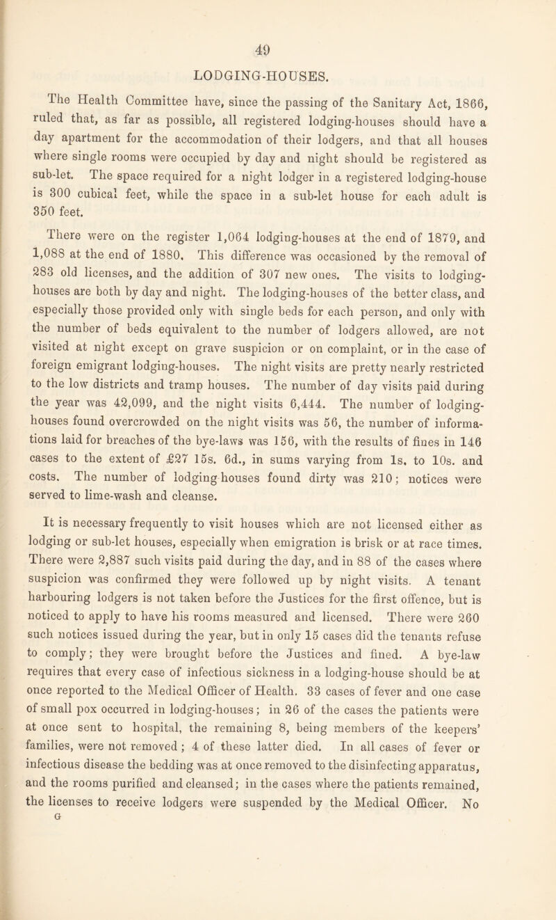 LODGING-HOUSES. The Health Committee have, since the passing of the Sanitary Act, 1866, ruled that, as far as possible, all registered lodging-houses should have a day apartment for the accommodation of their lodgers, and that all houses where single rooms were occupied by day and night should be registered as sub-let. The space required for a night lodger in a registered lodging-house is 300 cubical feet, while the space in a sub-let house for each adult is 350 feet. There were on the register 1,064 lodging-houses at the end of 1879, and 1,088 at the end of 1880, This difference was occasioned bv the removal of 283 old licenses, and the addition of 307 new ones. The visits to lodging- houses are both by day and night. The lodging-houses of the better class, and especially those provided only with single beds for each person, and only with the number of beds equivalent to the number of lodgers allowed, are not visited at night except on grave suspicion or on complaint, or in the case of foreign emigrant lodging-houses. The night visits are pretty nearly restricted to the low districts and tramp houses. The number of day visits paid during the year was 42,099, and the night visits 6,444. The number of lodging- houses found overcrowded on the night visits was 56, the number of informa= tions laid for breaches of the bye-laws was 156, with the results of fines in 146 cases to the extent of T27 15s. 6d., in sums varying from Is, to 10s. and costs. The number of lodging houses found dirty was 210; notices were served to lime-wash and cleanse. It is necessary frequently to visit houses which are not licensed either as lodging or sub-let houses, especially when emigration is brisk or at race times. There were 2,887 such visits paid during the day, and in 88 of the cases where suspicion was confirmed they were followed up by night visits. A tenant harbouring lodgers is not taken before the Justices for the first offence, but is noticed to apply to have his rooms measured and licensed. There were 260 such notices issued during the year, but in only 15 cases did the tenants refuse to comply; they were brought before the Justices and fined. A bye-law requires that every case of infectious sickness in a lodging-house should be at once reported to the Medical Officer of Health, 33 cases of fever and one case of small pox occurred in lodging-houses; in 26 of the cases the patients were at once sent to hospital, the remaining 8, being members of the keepers’ families, were not removed; 4 of these latter died. In all cases of fever or infectious disease the bedding was at once removed to the disinfecting apparatus, and the rooms purified and cleansed; in the cases where the patients remained, the licenses to receive lodgers were suspended by the Medical Officer. No G