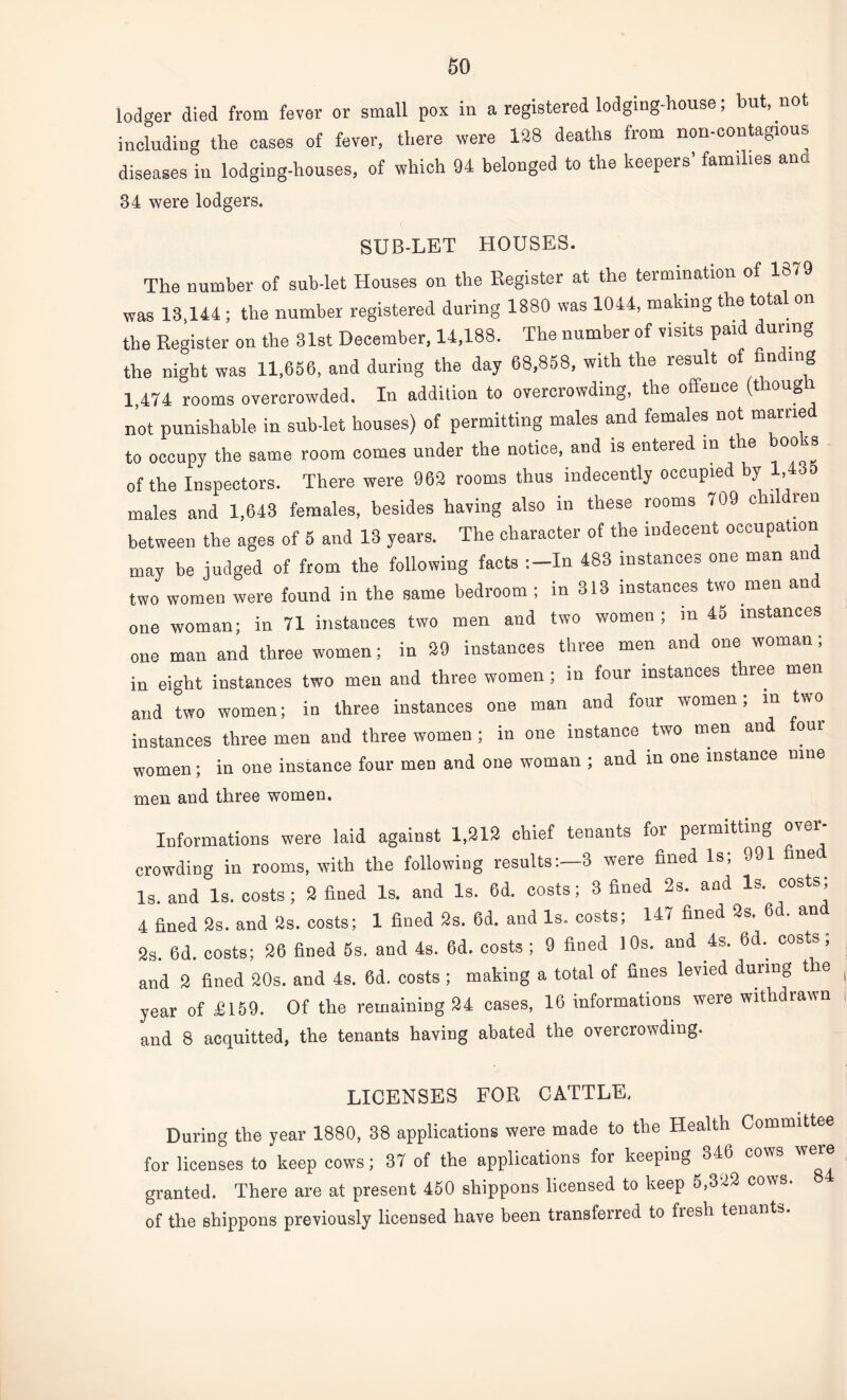 lodger died from fever or small pox in a registered lodging-house; but, not including the cases of fever, there were 128 deaths from non-contagious diseases in lodging-houses, of which 94 belonged to the keepers’ families ana 34 were lodgers. SUB-LET HOUSES. The number of sub-let Houses on the Register at the termination of 1879 was 18,144 ; the number registered during 1880 was 1044, making the tota. on the Register on the 31st December, 14,188. The number of visits paid during the night was 11,656, and daring the day 68,858, with the result of finding 1 474 rooms overcrowded. In addition to overcrowding, the offence (though not punishable in sublet houses) of permitting males and females not married to occupy the same room comes under the notice, and is entered in the books of the Inspectors. There were 962 rooms thus indecently occupied by 1,435 males and 1,643 females, besides having also in these rooms 709 children between the ages of 5 and 13 years. The character of the indecent occupation may be judged of from the following facts In 483 instances one man an two women were found in the same bedroom ; in 313 instances two men an one woman; in 71 instances two men and two women ; in 45 instances one man and three women; in 29 instances three men and one woman; in eight instances two men and three women; in four instances three men and two women; in three instances one man and four women; m two instances three men and three women; in one instance two men and oui women; in one instance four men and one woman ; and in one instance nine men and three women. Informations were laid against 1,212 chief tenants for permitting ovor crowding in rooms, with the following results:—3 were fined Is; 991 fined Is. and Is. costs ; 2 fined Is. and Is. 6d. costs; 3 fined 2s. and lb. costs, 4 fined 2s. and 2s. costs; 1 fined 2s. 6d. and Is. costs; 147 fined 2s. 6d. and 2s. 6d. costs; 26 fined 5s. and 4s. 6d. costs ; 9 fined 10s. and 4s. 6d. costs; and 2 fined 20s. and 4s. 0d. costs ; making a total of fines levied during tie ( year of £159. Of the remaining 24 cases, 16 informations were withdrawn and 8 acquitted, the tenants having abated the overcrowding. LICENSES FOR CATTLE. During the year 1880, 38 applications were made to the Health Committee for licenses to keep cows; 37 of the applications for keeping 346 cows w 3 granted. There are at present 450 shippons licensed to keep 5,322 cows, of the shippons previously licensed have been transferred to fresh tenants.