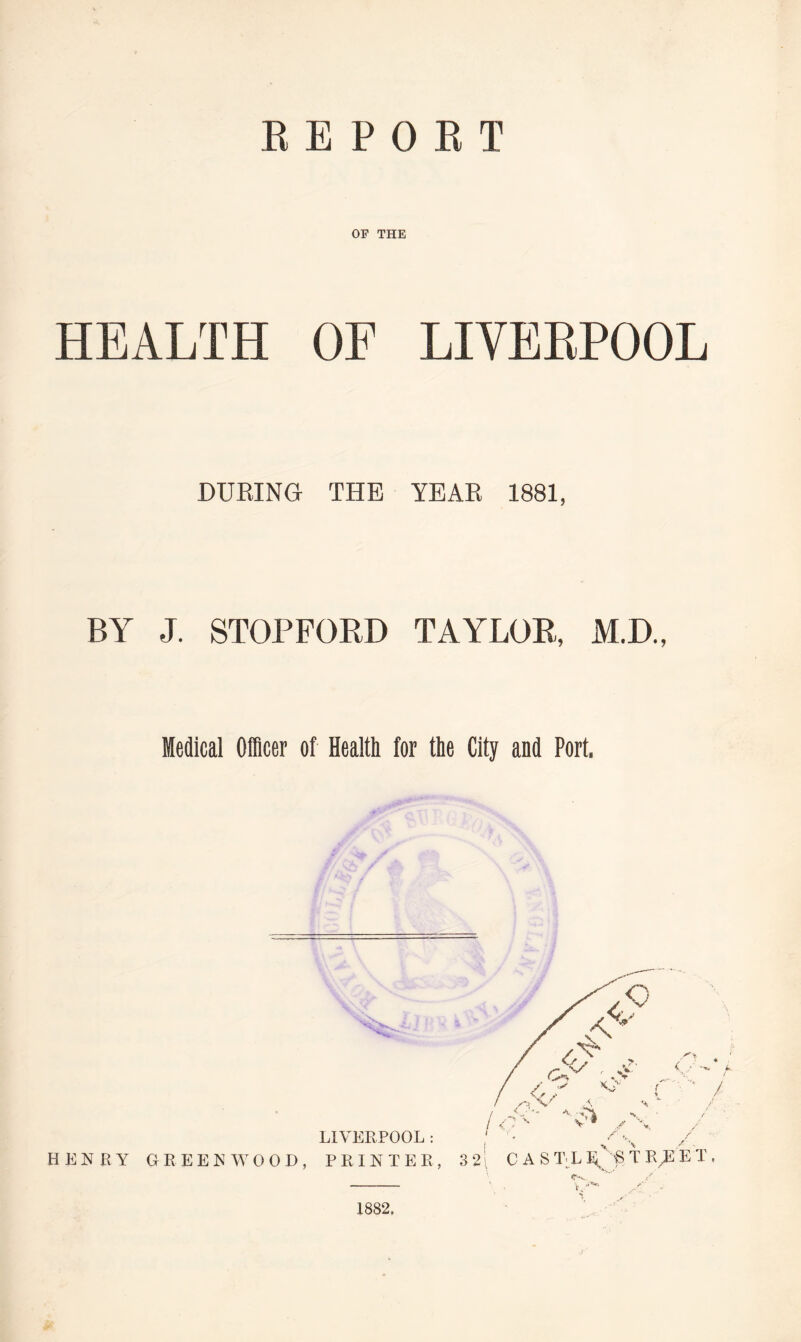 REPORT OF THE HEALTH OF LIVERPOOL DURING THE YEAR 1881, BY J. STOPFORD TAYLOR, M.D., Medical Officer of Health for the City and Port. HENRY GREEN W 0 0 D LIVERPOOL: PRINTER 1882.