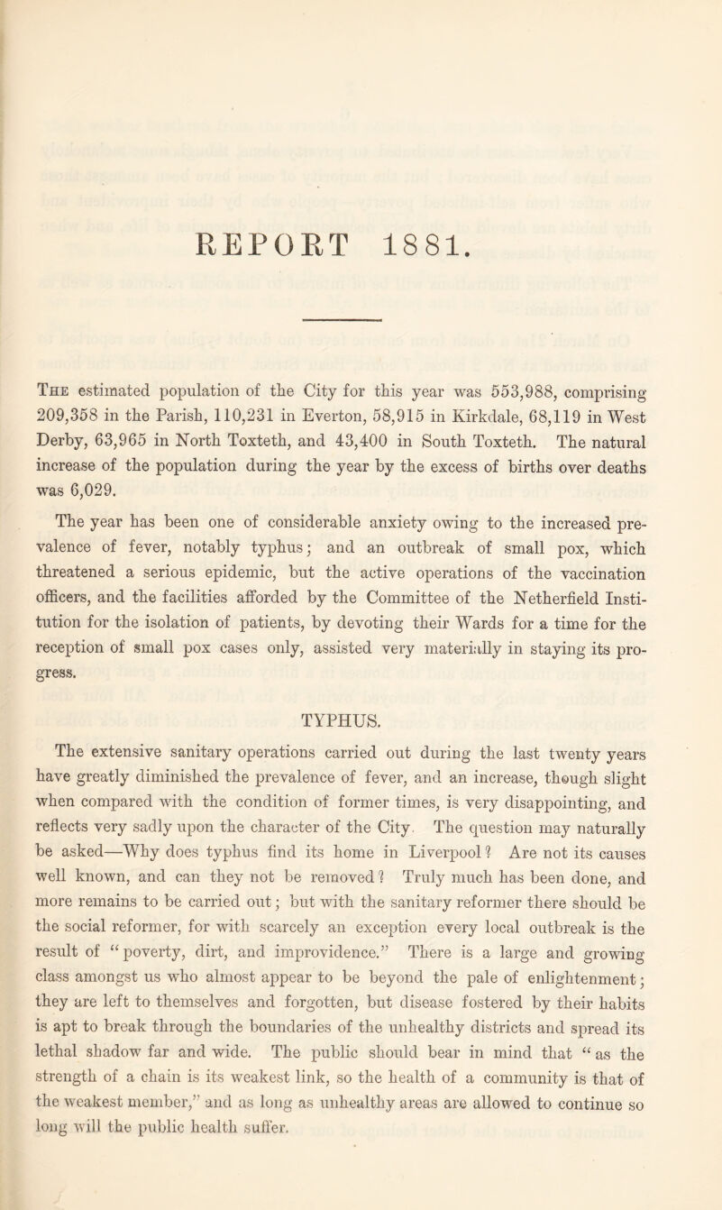 REPORT 1881. The estimated population of the City for this year was 553,988, comprising 209,358 in the Parish, 110,231 in Everton, 58,915 in Kirkdale, 68,119 in West Derby, 63,965 in North Toxteth, and 43,400 in South Toxteth. The natural increase of the population during the year by the excess of births over deaths was 6,029. The year has been one of considerable anxiety owing to the increased pre¬ valence of fever, notably typhus; and an outbreak of small pox, which threatened a serious epidemic, but the active operations of the vaccination officers, and the facilities afforded by the Committee of the Netherfield Insti¬ tution for the isolation of patients, by devoting their Wards for a time for the reception of small pox cases only, assisted very materially in staying its pro¬ gress. TYPHUS. The extensive sanitary operations carried out during the last twenty years have greatly diminished the prevalence of fever, and an increase, though slight when compared with the condition of former times, is very disappointing, and reflects very sadly upon the character of the City. The question may naturally be asked—Why does typhus find its home in Liverpool “? Are not its causes well known, and can they not be removed 1 Truly much has been done, and more remains to be carried out; but with the sanitary reformer there should be the social reformer, for with scarcely an exception every local outbreak is the result of “poverty, dirt, and improvidence.” There is a large and growing class amongst us who almost appear to be beyond the pale of enlightenment; they are left to themselves and forgotten, but disease fostered by their habits is apt to break through the boundaries of the unhealthy districts and spread its lethal shadow far and wide. The public should bear in mind that “ as the strength of a chain is its weakest link, so the health of a community is that of the weakest member,” and as long as unhealthy areas are allowed to continue so long will the public health, suffer.