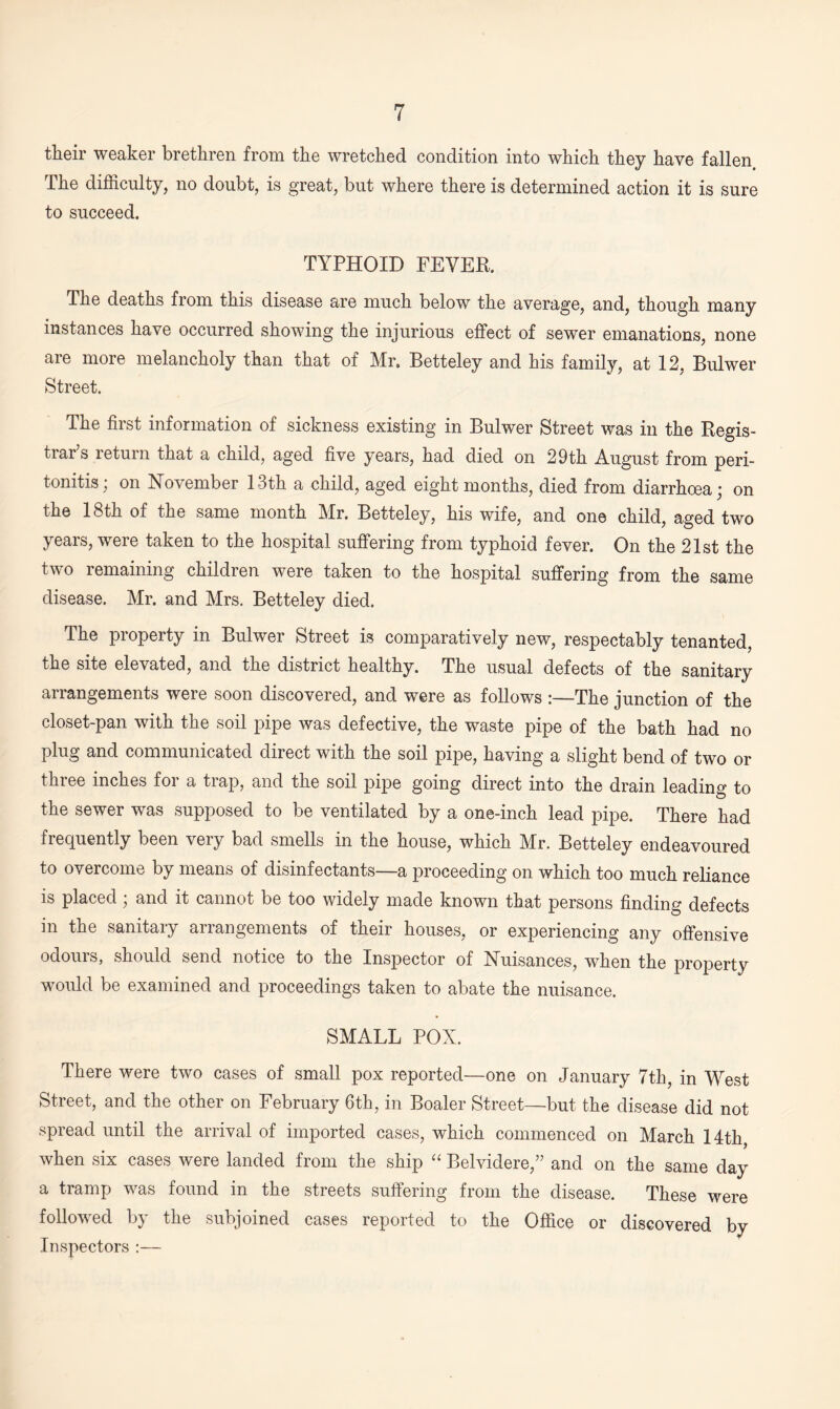 their weaker brethren from the wretched condition into which they have fallen The difficulty, no doubt, is great, but where there is determined action it is sure to succeed. TYPHOID FEVER. The deaths from this disease are much below the average, and, though many instances have occurred showing the injurious effect of sewer emanations, none are more melancholy than that of Mr. Betteley and his family, at 12, Bulwer Street. The first information of sickness existing in Bulwer Street was in the Regis¬ trar s return that a child, aged five years, had died on 29th August from peri¬ tonitis; on November 13th a child, aged eight months, died from diarrhoea; on the 18th of the same month Mr. Betteley, his wife, and one child, aged two years, were taken to the hospital suffering from typhoid fever. On the 21st the two remaining children were taken to the hospital suffering from the same disease. Mr. and Mrs. Betteley died. The property in Bulwer Street is comparatively new, respectably tenanted, the site elevated, and the district healthy. The usual defects of the sanitary arrangements were soon discovered, and were as follows :—The junction of the closet-pan with the soil pipe was defective, the waste pipe of the bath had no plug and communicated direct with the soil pipe, having a slight bend of two or three inches for a trap, and the soil pipe going direct into the drain leading to the sewer was supposed to be ventilated by a one-inch lead pipe. There had frequently been very bad smells in the house, which Mr. Betteley endeavoured to overcome by means of disinfectants—a proceeding on which too much reliance is placed; and it cannot be too widely made known that persons finding defects in the sanitary arrangements of their houses, or experiencing any offensive odours, should send notice to the Inspector of Nuisances, when the property would be examined and proceedings taken to abate the nuisance. SMALL POX. There were two cases of small pox reported—one on January 7th, in West Street, and the other on February 6th, in Boaler Street—but the disease did not spread until the arrival of imported cases, which commenced on March 14th when six cases were landed from the ship “ Belvidere,” and on the same day a tramp was found in the streets suffering from the disease. These were followed by the subjoined cases reported to the Office or discovered by Inspectors :—