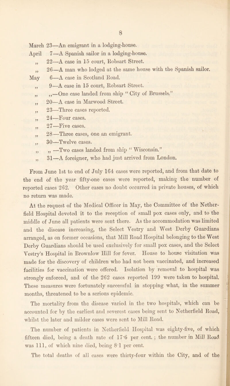 March 23—An emigrant in a lodging-house. April 7—A Spanish sailor in a lodging-house. „ 22—A case in 15 court, Robsart Street. „ 26—A man who lodged at the same house with the Spanish sailor. May 6—A case in Scotland Road. ,, 9—A case in 15 court, Robsart Street. „ ,,—One case landed from ship “ City of Brussels.” ,, 20—A case in Marwood Street. „ 23—Three cases reported. ,, 24—Four cases. „ 27—Five cases. ,, 28—Three cases, one an emigrant. ,, 30—Twelve cases. ,, „ —Two cases landed from ship “ Wisconsin.” „ 31—A foreigner, who had just arrived from London. From June 1st to end of July 164 cases were reported, and from that date to the end of the year fifty-one cases were reported, making the number of reported cases 262. Other cases no doubt occurred in private houses, of which no return was made. At the request of the Medical Officer in May, the Committee of the Nether- field Hospital devoted it to the reception of small pox cases only, and to the middle of June all patients were sent there. As the accommodation was limited and the disease increasing, the Select Vestry and West Derby Guardians arranged, as on former occasions, that Mill Road Hospital belonging to the West Derby Guardians should be used exclusively for small pox cases, and the Select Vestry’s Hospital in Brownlow Hill for fever. House to house visitation was made for the discovery of children who had not been vaccinated, and increased facilities for vaccination were offered. Isolation by removal to hospital was strongly enforced, and of the 262 cases reported 199 were taken to hospital. These measures were fortunately successful in stopping what, in the summer months, threatened to be a serious epidemic. The mortality from the disease varied in the two hospitals, which can be accounted for by the earliest and severest cases being sent to Netherfield Road, whilst the later and milder cases were sent to Mill Road. The number of patients in Netherfield Hospital was eighty-five, of which fifteen died, being a death rate of 17‘6 per cent. ; the number in Mill Road was 111, of which nine died, being 8T per cent. The total deaths of all cases were thirty-four within the City, and of the