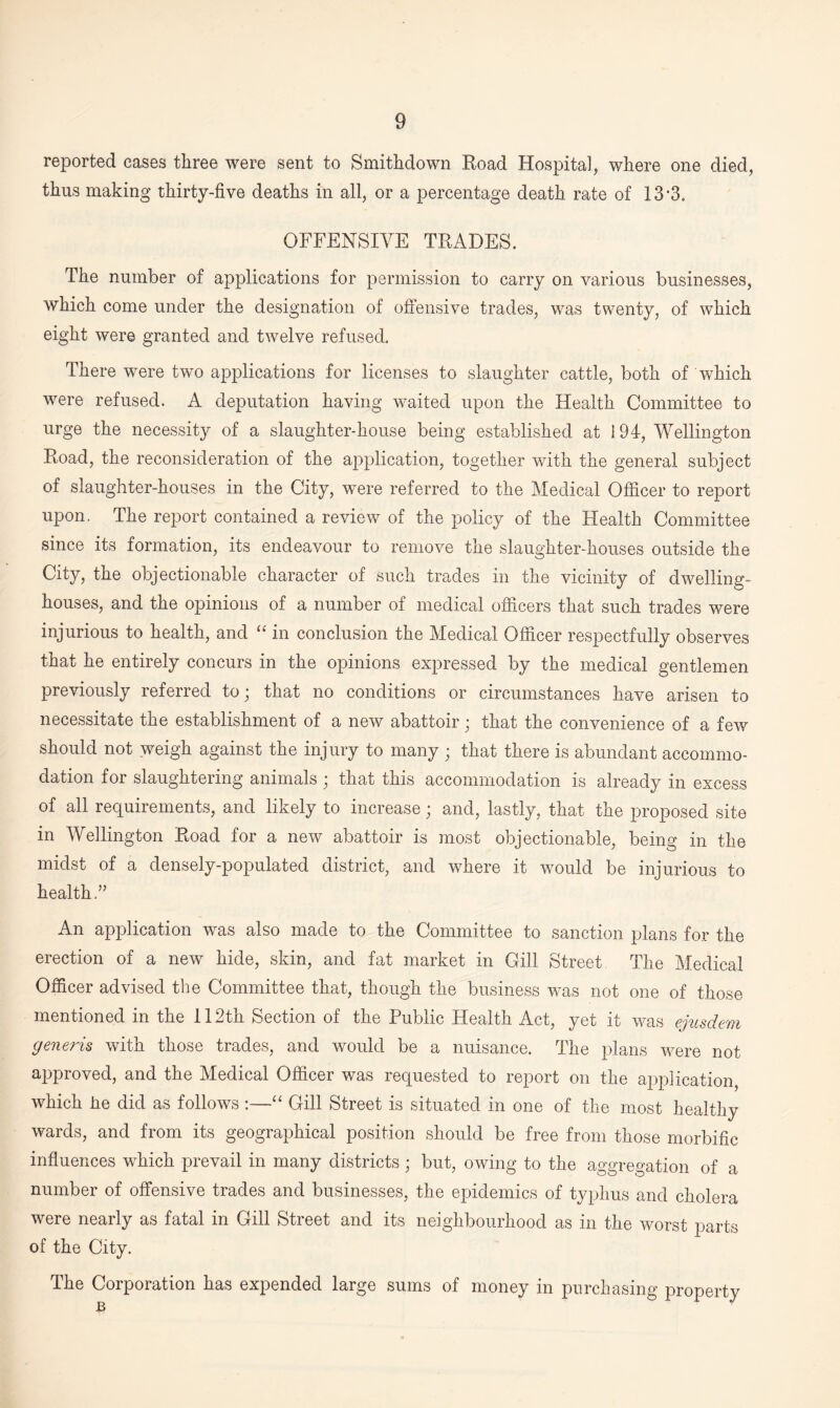 reported cases three were sent to Smithdown Road Hospital, where one died, thus making thirty-five deaths in all, or a percentage death rate of 13-3. OFFENSIVE TRADES. The number of applications for permission to carry on various businesses, which come under the designation of offensive trades, was twenty, of which eight were granted and twelve refused. There were two applications for licenses to slaughter cattle, both of which were refused. A deputation having waited upon the Health Committee to urge the necessity of a slaughter-house being established at 194, Wellington Road, the reconsideration of the application, together with the general subject of slaughter-houses in the City, were referred to the Medical Officer to report upon. The report contained a review of the policy of the Health Committee since its formation, its endeavour to remove the slaughter-houses outside the City, the objectionable character of such trades in the vicinity of dwelling- houses, and the opinions of a number of medical officers that such trades were injurious to health, and “ in conclusion the Medical Officer respectfully observes that he entirely concurs in the opinions expressed by the medical gentlemen previously referred to; that no conditions or circumstances have arisen to necessitate the establishment of a new abattoir; that the convenience of a few should not weigh against the injury to many ; that there is abundant accommo¬ dation for slaughtering animals; that this accommodation is already in excess of all requirements, and likely to increase; and, lastly, that the proposed site in Wellington Road for a new abattoir is most objectionable, being in the midst of a densely-populated district, and where it would be injurious to health.” An application was also made to the Committee to sanction plans for the erection of a new hide, skin, and fat market in Gill Street The Medical Officer advised the Committee that, though the business was not one of those mentioned in the 112th Section of the Public Health Act, yet it was ejusdem generis with those trades, and would be a nuisance. The plans were not approved, and the Medical Officer was requested to report on the application, which lie did as follows :—“ Gill Street is situated in one of the most healthy wards, and from its geographical position should be free from those morbific influences which prevail in many districts; but, owing to the aggregation of a number of offensive trades and businesses, the epidemics of typhus and cholera were nearly as fatal in Gill Street and its neighbourhood as in the worst parts of the City. The Corporation has expended large sums of money in purchasing property