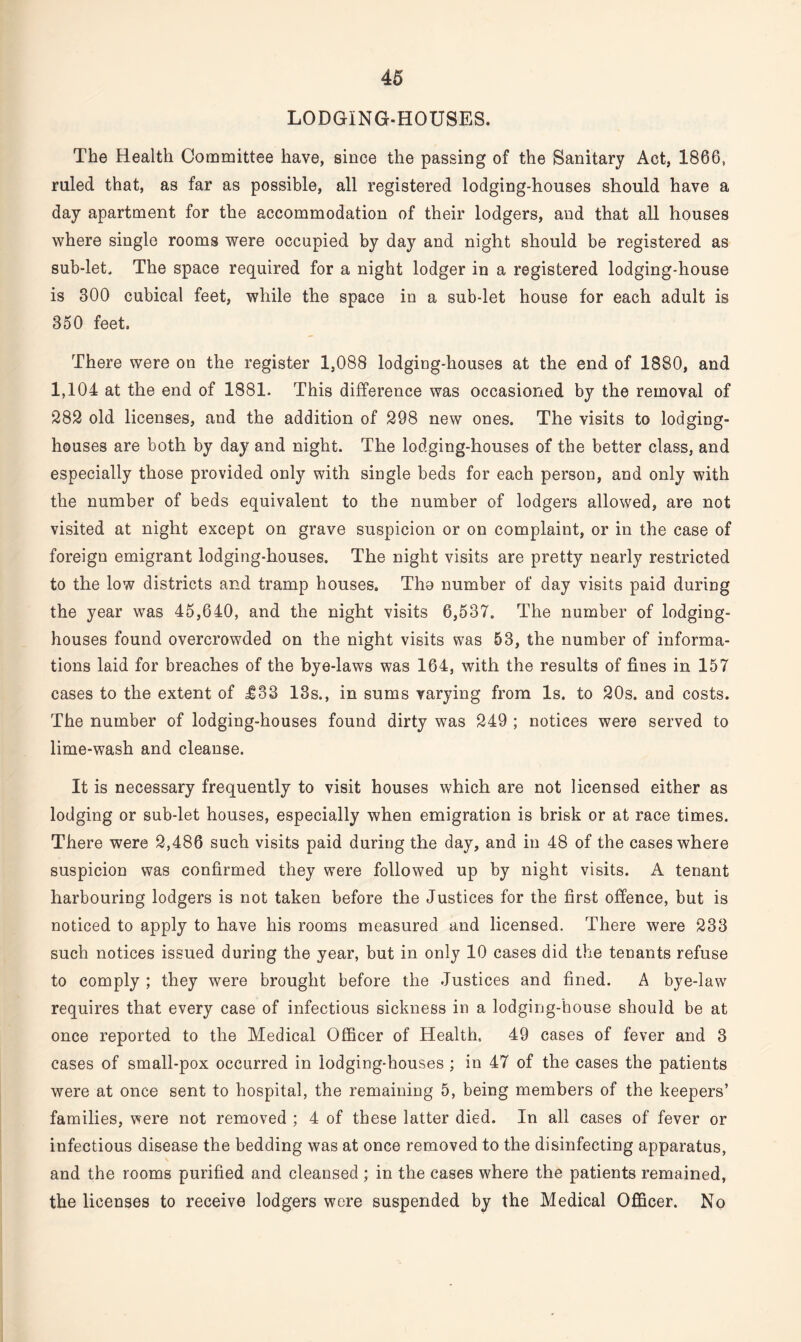 LODGING-HOUSES. The Health Committee have, since the passing of the Sanitary Act, 1866, ruled that, as far as possible, all registered lodging-houses should have a day apartment for the accommodation of their lodgers, and that all houses where single rooms were occupied by day and night should be registered as sub-let. The space required for a night lodger in a registered lodging-house is 300 cubical feet, while the space in a sub-let house for each adult is 350 feet. There were on the register 1,088 lodging-houses at the end of 1880, and 1,104 at the end of 1881. This difference was occasioned by the removal of 282 old licenses, and the addition of 298 new ones. The visits to lodging- houses are both by day and night. The lodging-houses of the better class, and especially those provided only with single beds for each person, and only with the number of beds equivalent to the number of lodgers allowed, are not visited at night except on grave suspicion or on complaint, or in the case of foreign emigrant lodging-houses. The night visits are pretty nearly restricted to the low districts and tramp houses. The number of day visits paid during the year was 45,640, and the night visits 6,537. The number of lodging- houses found overcrowded on the night visits was 53, the number of informa¬ tions laid for breaches of the bye-laws was 164, with the results of fines in 157 cases to the extent of £83 13s., in sums varying from Is. to 20s. and costs. The number of lodging-houses found dirty was 249 ; notices were served to lime-wash and cleanse. It is necessary frequently to visit houses which are not licensed either as lodging or sub-let houses, especially when emigration is brisk or at race times. There were 2,486 such visits paid during the day, and in 48 of the cases where suspicion was confirmed they were followed up by night visits. A tenant harbouring lodgers is not taken before the Justices for the first offence, but is noticed to apply to have his rooms measured and licensed. There were 233 such notices issued during the year, but in only 10 cases did the tenants refuse to comply ; they were brought before the Justices and fined. A bye-law requires that every case of infectious sickness in a lodging-house should be at once reported to the Medical Officer of Health, 49 cases of fever and 3 cases of small-pox occurred in lodging-houses ; in 47 of the cases the patients were at once sent to hospital, the remaining 5, being members of the keepers’ families, were not removed ; 4 of these latter died. In all cases of fever or infectious disease the bedding was at once removed to the disinfecting apparatus, and the rooms purified and cleansed ; in the cases where the patients remained, the licenses to receive lodgers were suspended by the Medical Officer. No