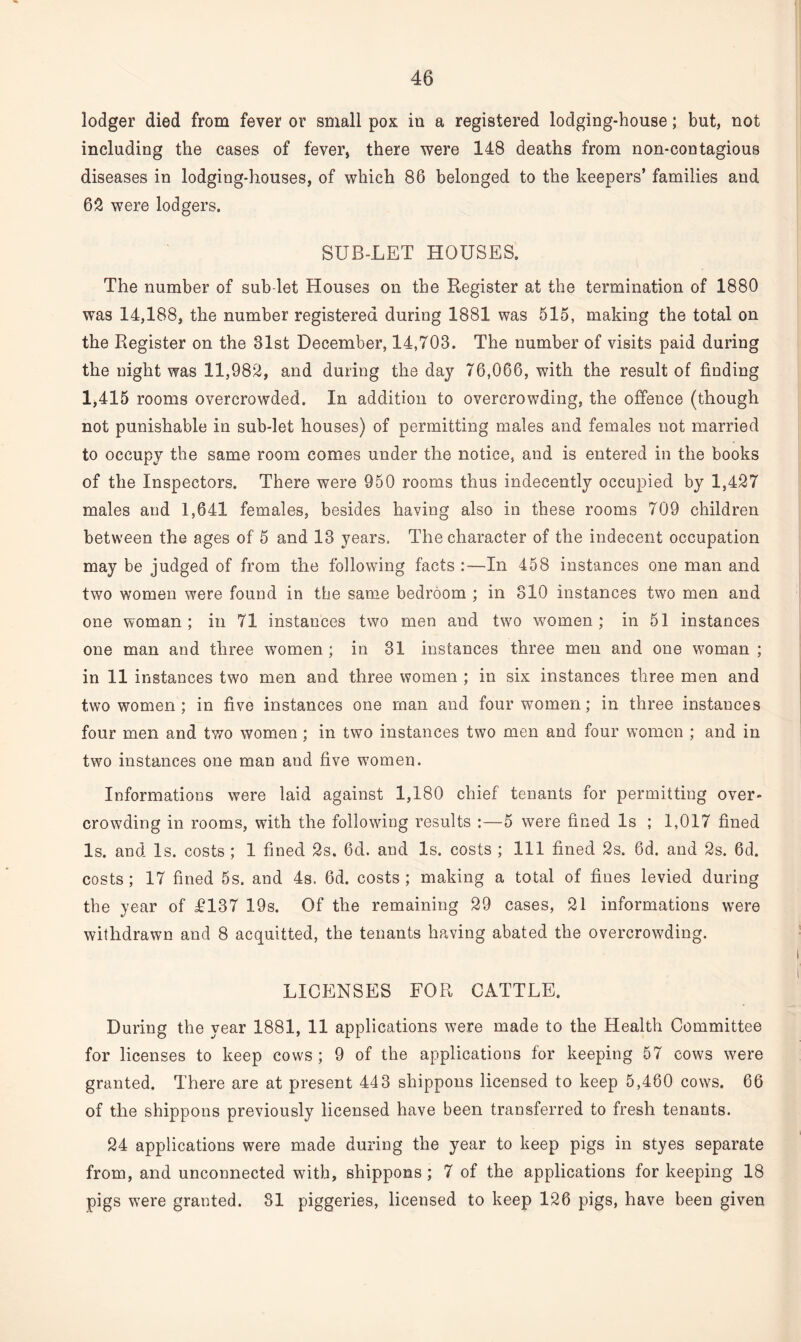 lodger died from fever or small pox in a registered lodging-house; but, not including the cases of fever, there were 148 deaths from non-contagious diseases in lodging-houses, of which 86 belonged to the keepers’ families and 62 were lodgers. SUB-LET HOUSES. The number of sub let Houses on the Register at the termination of 1880 was 14,188, the number registered during 1881 was 515, making the total on the Register on the 31st December, 14,703. The number of visits paid during the night was 11,982, and during the day 76,066, with the result of finding 1,415 rooms overcrowded. In addition to overcrowding, the offence (though not punishable in sub-let houses) of permitting males and females not married to occupy the same room comes under the notice, and is entered in the books of the Inspectors. There were 950 rooms thus indecently occupied by 1,427 males and 1,641 females, besides having also in these rooms 709 children between the ages of 5 and 13 years. The character of the indecent occupation may be judged of from the following facts :—In 458 instances one man and two women were found in the same bedroom ; in 310 instances two men and one woman; in 71 instances two men and two women; in 51 instances one man and three women; in 31 instances three men and one woman ; in 11 instances two men and three women ; in six instances three men and two women ; in five instances one man and four women; in three instances four men and two women; in two instances two men and four women ; and in two instances one man and five women. Informations were laid against 1,180 chief tenants for permitting over¬ crowding in rooms, with the following results :—5 were fined Is ; 1,017 fined Is. and Is. costs ; 1 fined 2s. 6d. and Is. costs ; 111 fined 2s. 6d. and 2s. 6d. costs; 17 fined 5s. and 4s. 6d. costs; making a total of fines levied during the year of £137 19s. Of the remaining 29 cases, 21 informations were withdrawn and 8 acquitted, the tenants having abated the overcrowding. LICENSES FOR CATTLE. During the year 1881, 11 applications were made to the Health Committee for licenses to keep cows ; 9 of the applications for keeping 57 cows were granted. There are at present 443 shippons licensed to keep 5,460 cows. 66 of the shippons previously licensed have been transferred to fresh tenants. 24 applications were made during the year to keep pigs in styes separate from, and unconnected with, shippons; 7 of the applications for keeping 18 pigs were granted. 81 piggeries, licensed to keep 126 pigs, have been given