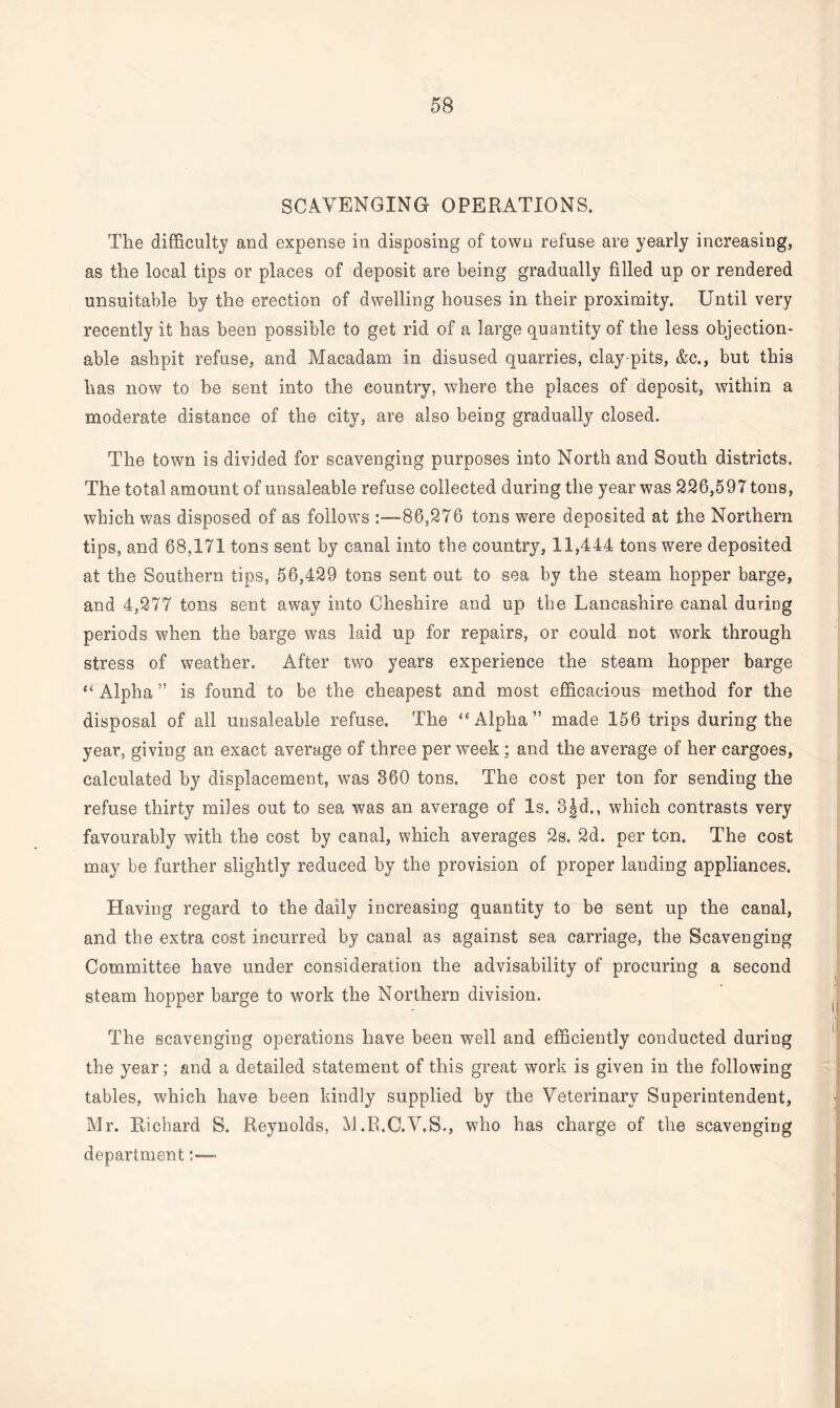 SCAVENGING OPERATIONS. The difficulty and expense in disposing of town refuse are yearly increasing, as the local tips or places of deposit are being gradually filled up or rendered unsuitable by the erection of dwelling houses in their proximity. Until very recently it has been possible to get rid of a large quantity of the less objection¬ able ashpit refuse, and Macadam in disused quarries, clay-pits, &c., but this has now to be sent into the country, where the places of deposit, within a moderate distance of the city, are also being gradually closed. The town is divided for scavenging purposes into North and South districts. The total amount of unsaleable refuse collected during the year was 236,597 tons, which was disposed of as follows :—86,276 tons were deposited at the Northern tips, and 68,171 tons sent by canal into the country, 11,444 tons were deposited at the Southern tips, 56,429 tons sent out to sea by the steam hopper barge, and 4,277 tons sent away into Cheshire and up the Lancashire canal during periods when the barge was laid up for repairs, or could not work through stress of weather. After two years experience the steam hopper barge “ Alpha ” is found to be the cheapest and most efficacious method for the disposal of all unsaleable refuse. The “Alpha” made 156 trips during the year, giving an exact average of three per week; and the average of her cargoes, calculated by displacement, was 360 tons. The cost per ton for sending the refuse thirty miles out to sea was an average of Is. 3|d., which contrasts very favourably with the cost by canal, which averages 2s. 2d. per ton. The cost may be further slightly reduced by the provision of proper landing appliances. Having regard to the daily increasing quantity to be sent up the canal, and the extra cost incurred by canal as against sea carriage, the Scavenging Committee have under consideration the advisability of procuring a second steam hopper barge to work the Northern division. The scavenging operations have been well and efficiently conducted during the year; and a detailed statement of this great work is given in the following tables, which have been kindly supplied by the Veterinary Superintendent, Mr. Richard S. Reynolds, M.R.C.V.S., who has charge of the scavenging department:—•