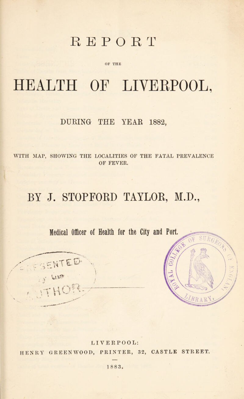 REPORT OF THE HEALTH OF LIVERPOOL, DURING THE YEAR 1882, WITH MAP, SHOWING THE LOCALITIES OF THE FATAL PREVALENCE OF FEVER. BY J. STOPFORD TAYLOR, M.D., LIVERPOOL: HENRY GREENWOOD, PRINTER, 32, CASTLE STREET, 1 883,