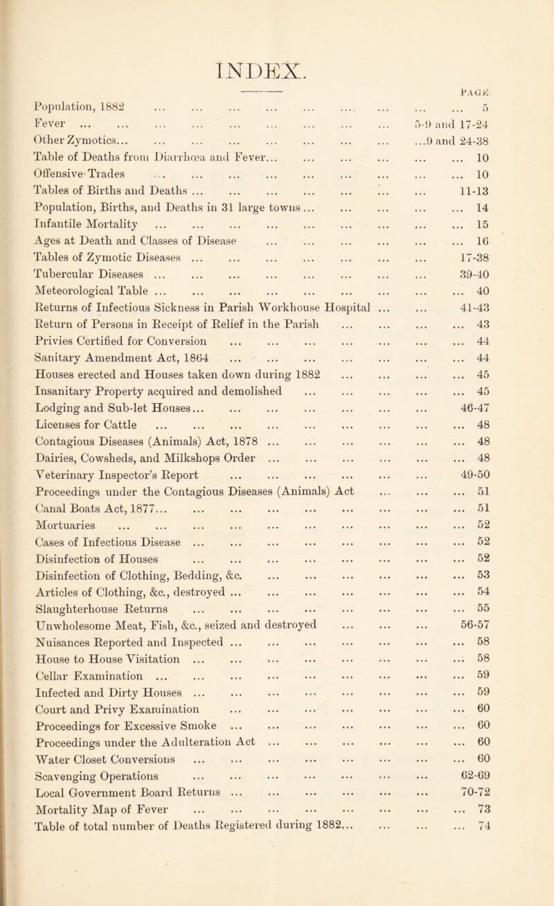 INDEX. Population, 1882 Fever Other Zymotics... Table of Deaths from Diarrhoea and Fever... Offensive Tracies Tables of Births and Deaths ... Population, Births, and Deaths in 31 large towns. Infantile Mortality Ages at Death and Classes of Disease Tables of Zymotic Diseases ... Tubercular Diseases ... Meteorological Table ... Returns of Infectious Sickness in Parish Workhouse Hospital Return of Persons in Receipt of Relief in the Parish Privies Certified for Conversion Sanitary Amendment Act, 1864 Houses erected and Houses taken down during 1882 Insanitary Property acquired and demolished Lodging and Sub-let Houses... Licenses for Cattle Contagious Diseases (Animals) Act, 1878 ... Dairies, Cowsheds, and Milkshops Order ... Veterinary Inspector’s Report Proceedings under the Contagious Diseases (Animals) Act Canal Boats Act, 1877... Mortuaries Cases of Infectious Disease ... Disinfection of Houses Disinfection of Clothing, Bedding, &c. Articles of Clothing, &c., destroyed ... Slaughterhouse Returns LTnwholesome Meat, Fish, &c., seized and destroyed Nuisances Reported and Inspected ... House to House Visitation ... Cellar Examination ... Infected and Dirty Houses ... Court and Privy Examination Proceedings for Excessive Smoke Proceedings under the Adulteration Act Water Closet Conversions Scavenging Operations Local Government Board Returns ... Mortality Map of Fever Table of total number of Deaths Registered during 1882 )- PAGrJi 5 9 and 17-24 9 and 24-38 . 10 . 10 11-13 . 14 . 15 . 16 17-38 39-40 . 40 41-43 . 43 . 44 . 44 . 45 . 45 46-47 . 48 . 48 . 48 49-50 . 51 . 51 . 52 . 52 . 52 . 53 . 54 . 55 56-57 . 58 . 58 . 59 . 59 . 60 . 60 . 60 . 60 62-69 70-72 . 73