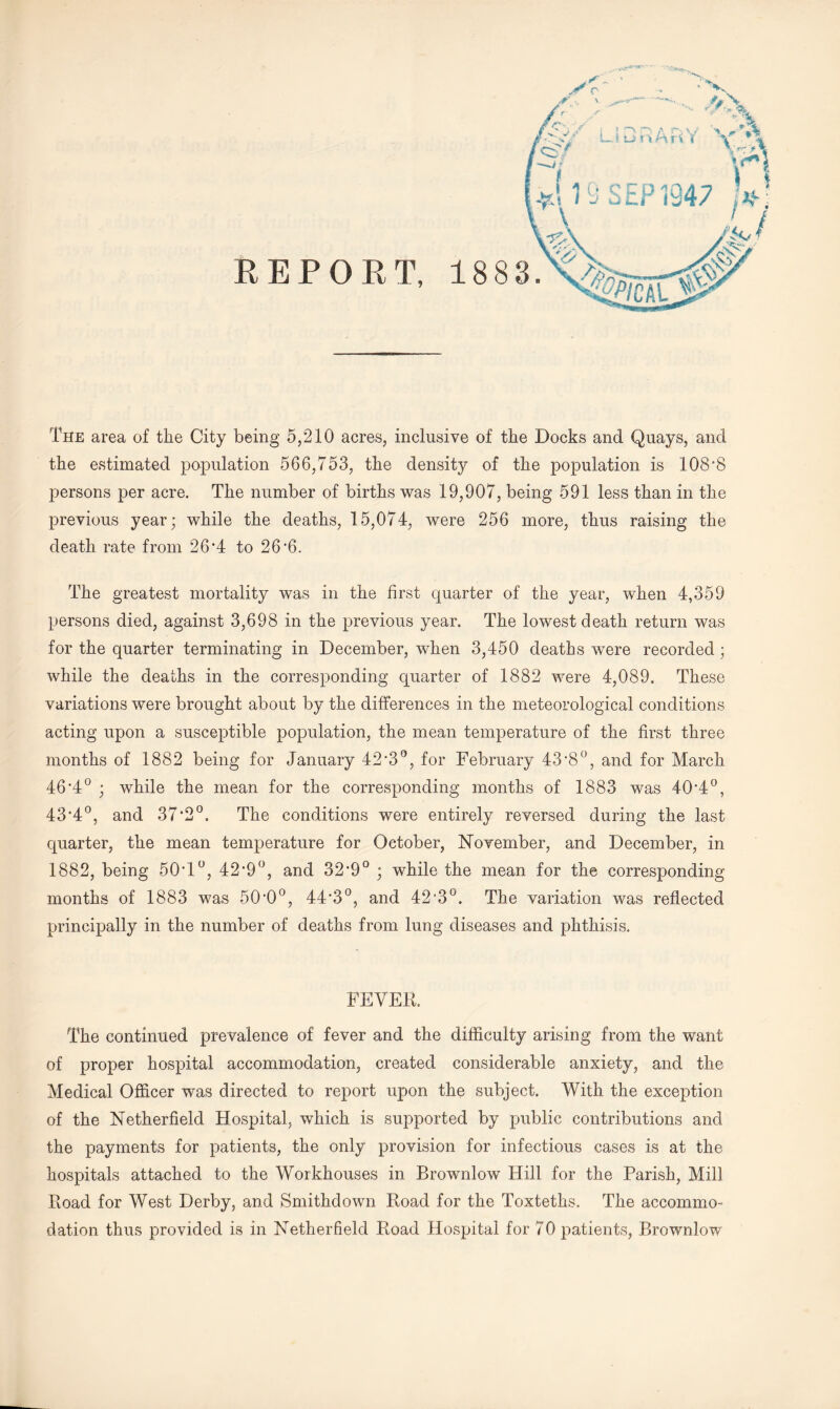 The area of the City being 5,210 acres, inclusive of the Docks and Quays, and the estimated population 566,753, the density of the population is 108‘8 persons per acre. The number of births was 19,907, being 591 less than in the previous year; while the deaths, 15,074, were 256 more, thus raising the death rate from 26'4 to 26*6. The greatest mortality was in the first quarter of the year, when 4,359 persons died, against 3,698 in the previous year. The lowest death return was for the quarter terminating in December, when 3,450 deaths were recorded; while the deaths in the corresponding quarter of 1882 were 4,089. These variations were brought about by the differences in the meteorological conditions acting upon a susceptible population, the mean temperature of the first three months of 1882 being for January 42'3'’, for February 43'8°, and for March 46*4° ; while the mean for the corresponding months of 1883 was 40*4°, 43*4°, and 37*2°. The conditions were entirely reversed during the last quarter, the mean temperature for October, November, and December, in 1882, being 50*1°, 42*9°, and 32*9° ; while the mean for the corresponding months of 1883 was 50*0°, 44*3°, and 42*3°. The variation was reflected principally in the number of deaths from lung diseases and phthisis. FEVEK. The continued prevalence of fever and the difficulty arising from the want of proper hospital accommodation, created considerable anxiety, and the Medical Officer was directed to report upon the subject. With the exception of the Netherfield Hospital, which is supported by public contributions and the payments for patients, the only provision for infectious cases is at the hospitals attached to the Workhouses in Brownlow Hill for the Parish, Mill Hoad for West Derby, and Smithdown Road for the Toxteths. The accommo¬ dation thus provided is in Nether field Road Hospital for 70 patients, Brownlow