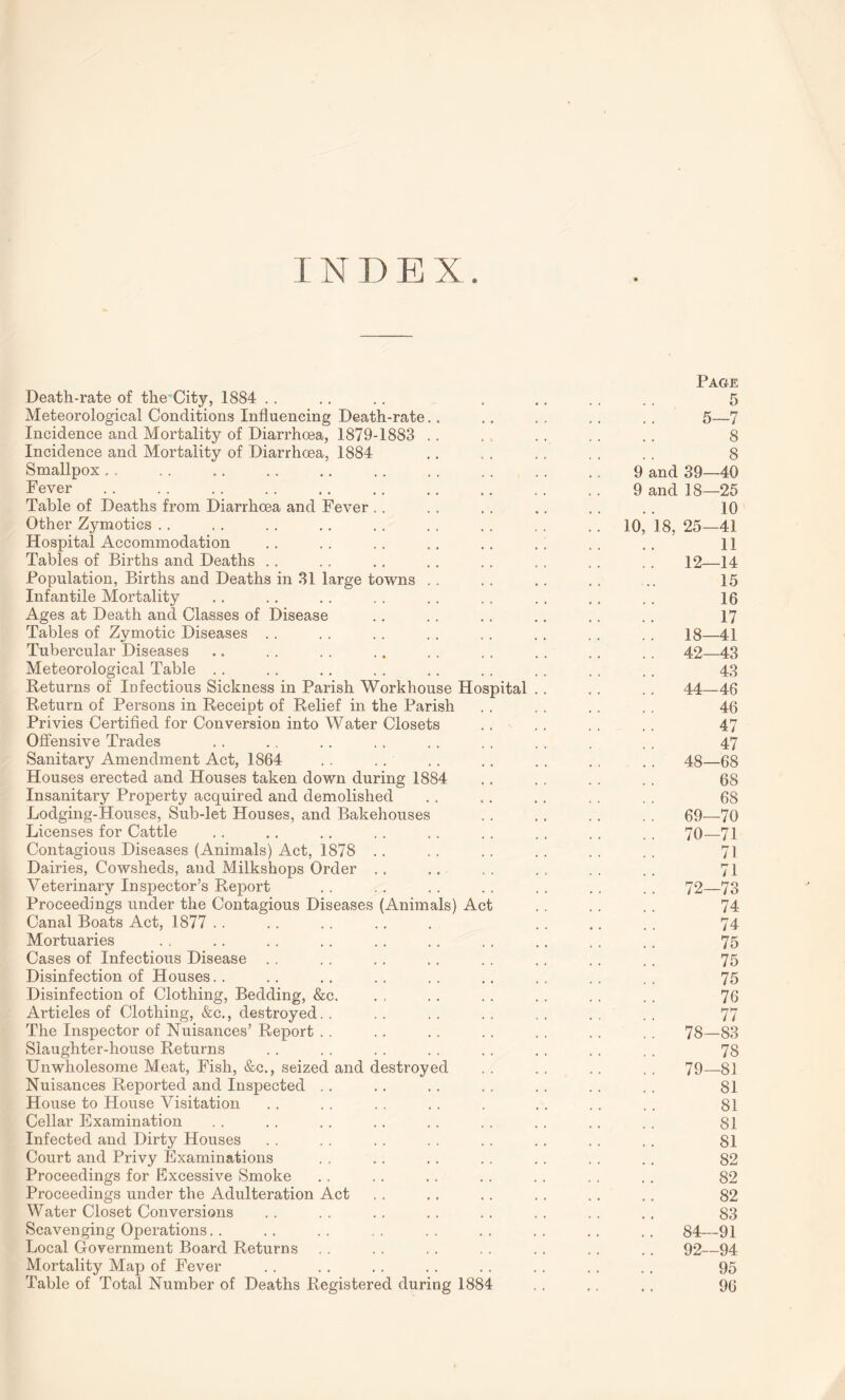 Page Death-rate of the City, 1884 . . .. .. . .. . . . . 5 Meteorological Conditions Influencing Death-rate.. .. . . . . . . 5—7 Incidence and Mortality of Diarrhoea, 1879-1883 . . . .. . . .. . . 8 Incidence and Mortality of Diarrhoea, 1884 .. . . . . , . . . 8 Smallpox,. . 9 and 39—40 Fever.. . 9 and 18—25 Table of Deaths from Diarrhoea and Fever . . . . .. .. . . .. 10 Other Zymoties . . ..10, 18, 25—41 Hospital Accommodation .. . . .. . . .. . . . . .. 11 Tables of Births and Deaths . . .. .. .. . . . . .. . . 12—14 Population, Births and Deaths in 31 large towns .. .. .. .. .. 15 Infantile Mortality .. .. . . .. .. .. . . .. . . 16 Ages at Death and Classes of Disease .. .. .. .. . . . . 17 Tables of Zymotic Diseases . . .. . . . . . . . . . . . . 18—41 Tubercular Diseases .. . . . . . . . . . . . . ., . . 42—43 Meteorological Table .. .. .. . . .. .. . . . . . . 43 Returns of Infectious Sickness in Parish Workhouse Hospital .. . . . . 44—46 Return of Persons in Receipt of Relief in the Parish . . . . . . . . 46 Privies Certified for Conversion into Water Closets .. . . . . . . 47 Offensive Trades .. .. . . . . .. . . . . . . . 47 Sanitary Amendment Act, 1864 .. .. .. .. . . . . . . 48—68 Houses erected and Houses taken down during 1884 .. . . . . . . 68 Insanitary Property acquired and demolished . . .. .. . . . . 68 Lodging-Houses, Sub-let Houses, and Bakehouses .. . . . . . . 69—70 Licenses for Cattle .. .. .. . . .. . . .. . . . . 70—71 Contagious Diseases (Animals) Act, 1878 .. .. .. .. .. .. 71 Dairies, Cowsheds, and Milkshops Order ,. .. . . . . . . .. 71 Veterinary Inspector’s Report . . .. . . . . . . .. . . 72—73 Proceedings under the Contagious Diseases (Animals) Act . . . . .. 74 Canal Boats Act, 1877 .. .. .. .. . .. .. .. 74 Mortuaries .. .. .. . . .. . . . . .. .. .. 75 Cases of Infectious Disease . . .. . . .. . . .. . . . . 75 Disinfection of Houses. . .. .. .. .. .. .. .. .. 75 Disinfection of Clothing, Bedding, &c. . , .. . . . . . . . . 76 Articles of Clothing, &c., destroyed. . . . . . . . . . . , . . 77 The Inspector of Nuisances’ Report . . .. .. . . . . . . . . 78—83 Slaughter-house Returns . . . . . . . . .. . . . . . . 78 Unwholesome Meat, Fish, &c., seized and destroyed . . . . .. . . 79—81 Nuisances Reported and Inspected .. .. . . .. . . . . . . 81 House to House Visitation . . . . . . . . . . . .. . . 81 Cellar Examination . . . . . . . . . . . . . . .. . . 81 Infected and Dirty Houses . . . . . . . . .. .. . , .. 81 Court and Privy Examinations . . .. .. .. . . .. .. 82 Proceedings for Excessive Smoke . . . . .. . . . . . . . . 82 Proceedings under the Adulteration Act .. .. . . . . .. ,. 82 Water Closet Conversions . . . . . . . . .. . . .. . . 83 Scavenging Operations. . .. .. .. .. .. .. .. .. 84—91 Local Government Board Returns . . .. . . . . . . .. .. 92—94 Mortality Map of Fever . . . . . . . . .. .. . . .. 95 Table of Total Number of Deaths Registered during 1884 . . .. , . 96