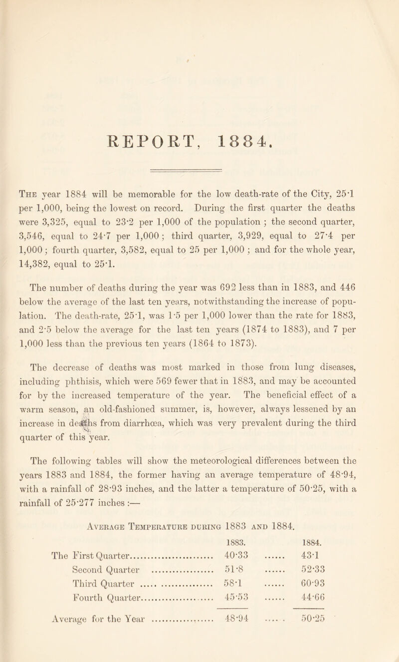 REPORT, 1884. The year 1884 will be memorable for the low death-rate of the City, 25’1 per 1,000, being the lowest on record. During the first quarter the deaths were 3,325, equal to 23-2 per 1,000 of the population ; the second quarter, 3,546, equal to 24*7 per 1,000; third quarter, 3,929, equal to 27'4 per 1,000 • fourth quarter, 3,582, equal to 25 per 1,000 ; and for the whole year, 14,382, equal to 25T. The number of deaths during the year was 69.2 less than in 1883, and 446 below the average of the last ten years, notwithstanding the increase of popu¬ lation. The death-rate, 25T, was P5 per 1,000 lower than the rate for 1883, and 2*5 below the average for the last ten years (1874 to 1883), and 7 per 1,000 less than the previous ten years (1864 to 1873). The decrease of deaths was most marked in those from lung diseases, including phthisis, which were 569 fewer that in 1883, and may be accounted for by the increased temperature of the year. The beneficial effect of a warm season, an old-fashioned summer, is, however, always lessened by an increase in deaths from diarrhoea, which was very prevalent during the third quarter of this year. The following tables will show the meteorological differences between the years 1883 and 1884, the former having an average temperature of 48'94, with a rainfall of 28'93 inches, and the latter a temperature of 50’25, with a rainfall of 25-277 inches :— Average Temperature during 1883 and 1884. 1883. 1884. The First Quarter. . 40-33 . 43-1 Second Quarter . . 51-8 . 52-33 Third Quarter . . 58-1 . 60-93 Fourth Quarter. . 45-53 . 44-66 Average for the Year .. . 48-94 . 50-25