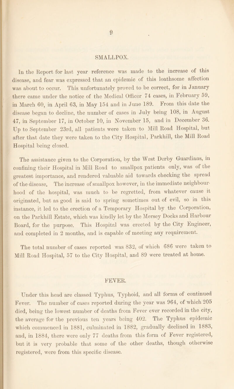 SMALLPOX. In the Report for last year reference was made to the increase of this disease, and fear was expressed that an epidemic of this loathsome affection was about to occur. This unfortunately proved to be correct, for in January there came under the notice of the Medical Officer 74 cases, in February 59, in March 60, in April 63, in May 154 and in June 189. From this date the disease began to decline, the number of cases in July being 108, in August 47, in September 17, in October 10, in November 15, and in December 36. Up to September 23rd, all patients were taken to Mill Road Hospital, but after that date they were taken to the City Hospital, Parkhill, the Mill Road Hospital being closed. The assistance given to the Corporation, by the West Derby Guardians, in confining their Hospital in Mill Road to smallpox patients only, was of the greatest importance, and rendered valuable aid towards checking the spread of the disease. The increase of smallpox however, in the immediate neighbour¬ hood of the hospital, was much to be regretted, from whatever cause it originated, but as good is said to spring sometimes out of evil, so in this instance, it led to the erection of a Temporary Hospital by the Corporation, on the Parkhill Estate, which was kindly let by the Mersey Docks and Harbour Board, for the purpose. This Hospital was erected by the City Engineer, and completed in 2 months, and is capable of meeting any requirement. The total number of cases reported was 832, of which 686 were taken to Mill Road Hospital, 57 to the City Hospital, and 89 were treated at home. FEVER. Under this head are classed Typhus, Typhoid, and all torms of continued Fever. The number of cases reported during the year was 964, of which 205 died, bein^ the lowest number of deaths from Fever ever recorded in the city, the average for the previous ten years being 402. The Typhus epidemic which commenced in 1881, culminated in 1882, gradually declined in 1883, and, in 1884, there were only 77 deaths from this form of Fever registered, but it is very probable that some of the other deaths, though otherwise registered, were from this specific disease.