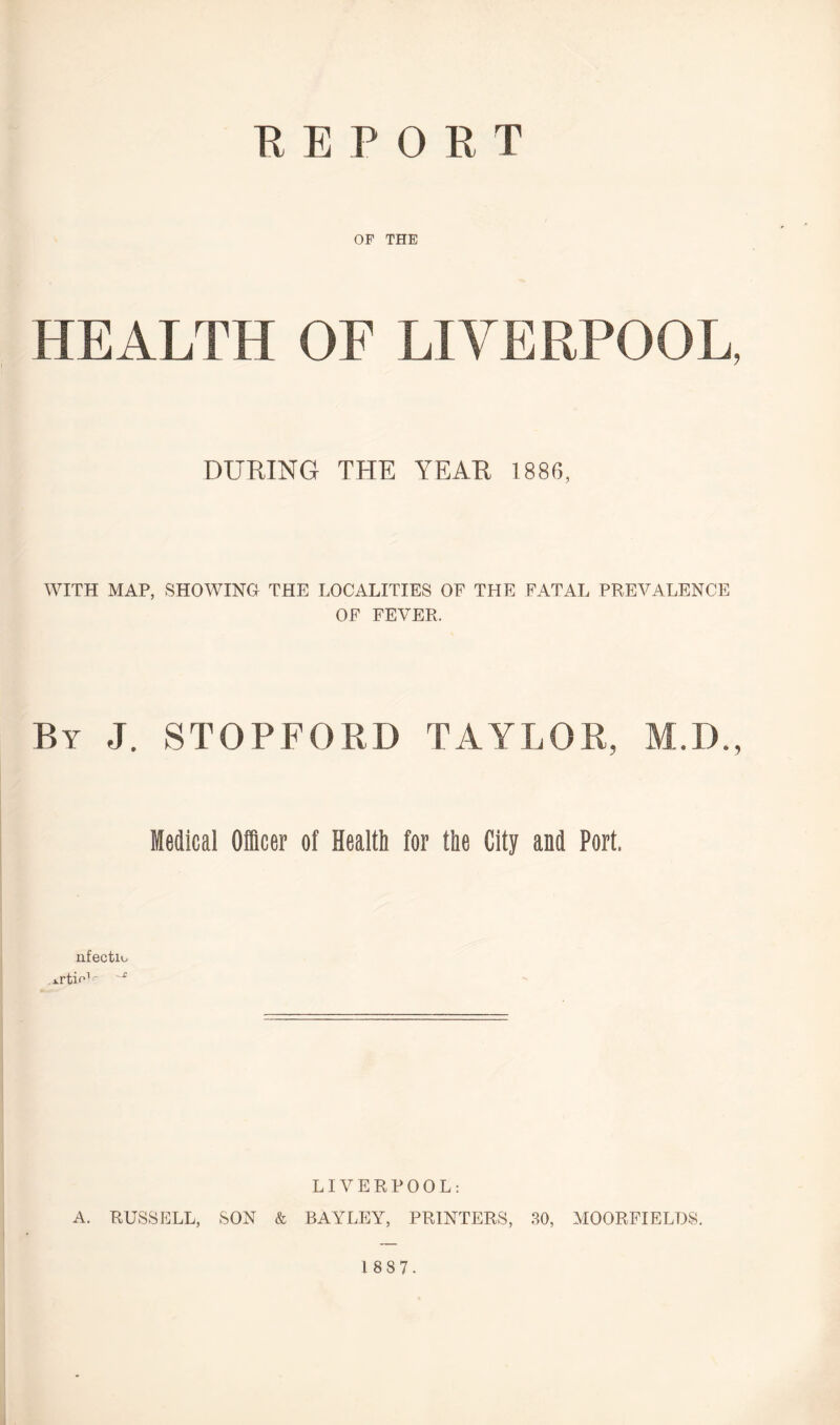KEPORT OP THE HEALTH OF LIVERPOOL, DURING THE YEAR 1886, WITH MAP, SHOWING THE LOCALITIES OF THE FATAL PREVALENCE OF FEVER. By J. STOPFORD TAYLOR, M.D., Medical Officer of Health for the City and Port. nfectu, xrtio1' LIVERPOOL: A. RUSSELL, SON & BAYLEY, PRINTERS, 30, MOORFIELDS.
