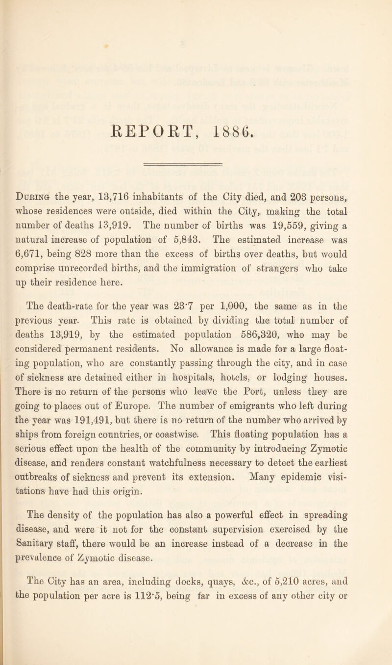 REPORT, 1886. During the year, 18,716 inhabitants of the City died, and 208 persons, whose residences were outside, died within the City, making the total number of deaths 13,919. The number of births was 19,559, giving a natural increase of population of 5,848. The estimated increase was 6,671, being 828 more than the excess of births over deaths, but would comprise unrecorded births, and the immigration of strangers who take up their residence here. The death-rate for the year was 28*7 per 1,000, the same as in the previous year. This rate is obtained by dividing the total number of deaths 13,919, by the estimated population 586,820, who may be considered permanent residents. No allowance is made for a large float¬ ing population, who are constantly passing through the city, and in case of sickness are detained either in hospitals, hotels, or lodging houses. There is no return of the persons who leave the Port, unless they are going to places out of Europe. The number of emigrants who left during the year was 191,491, but there is no return of the number who arrived by ships from foreign countries, or coastwise. This floating population has a serious effect upon the health of the community by introducing Zymotic disease, and renders constant watchfulness necessary to detect the earliest outbreaks of sickness and prevent its extension. Many epidemic visi¬ tations have had this origin. The density of the population has also a powerful effect in spreading disease, and were it not for the constant supervision exercised by the Sanitary staff, there would be an increase instead of a decrease in the prevalence of Zymotic disease. The City has an area, including docks, quays, &c., of 5,210 acres, and the population per acre is 112*5, being far in excess of any other city or