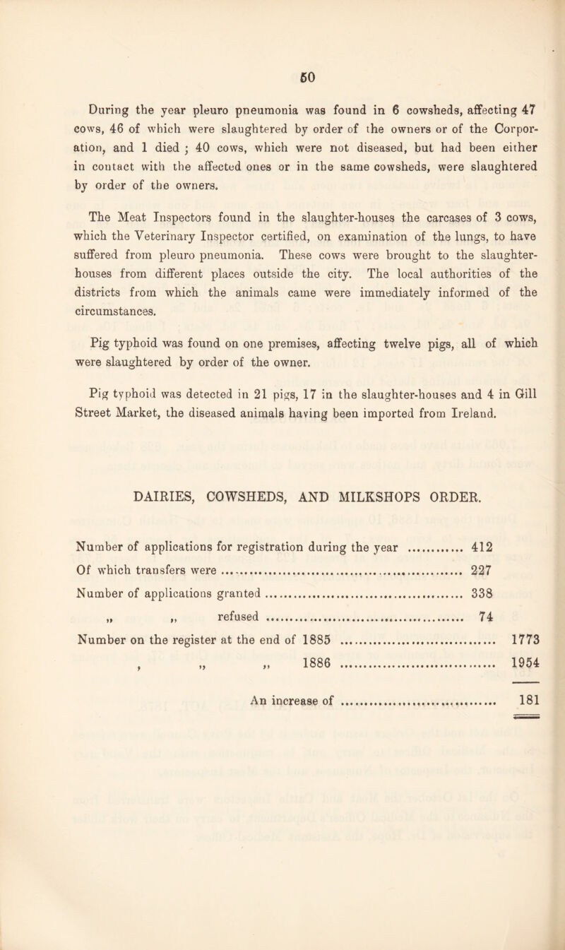 60 During the year pleuro pneumonia was found in 6 cowsheds, affecting 47 cows, 46 of which were slaughtered by order of the owners or of the Corpor¬ ation, and 1 died ; 40 cows, which were not diseased, but had been either in contact with the affected ones or in the same cowsheds, were slaughtered by order of the owners. The Meat Inspectors found in the slaughter-houses the carcases of 3 cows, which the Veterinary Inspector certified, on examination of the lungs, to have suffered from pleuro pneumonia. These cows were brought to the slaughter¬ houses from different places outside the city. The local authorities of the districts from which the animals came were immediately informed of the circumstances. Pig typhoid was found on one premises, affecting twelve pigs, all of which were slaughtered by order of the owner. Pig typhoid was detected in 21 pigs, 17 in the slaughter-houses and 4 in Gill Street Market, the diseased animals having been imported from Ireland. DAIRIES, COWSHEDS, AND MILKSHOPS ORDER. Number of applications for registration during the year . 412 Of which transfers were. 227 Number of applications granted. 338 „ „ refused ... 74 Number on the register at the end of 1885 . 1773 1886 . 1954 An increase of 181