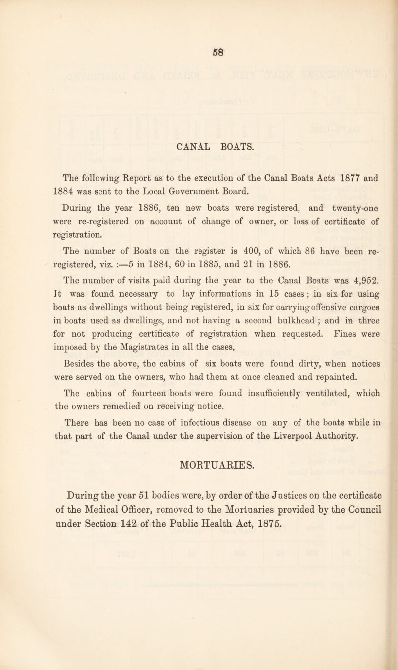 CANAL BOATS. The following Beporfc as to the execution of the Canal Boats Acts 1877 and 1884 was sent to the Local Government Board. During the year 1886, ten new boats were registered, and twenty-one were re-registered on account of change of owner, or loss of certificate of registration. The number of Boats on the register is 400, of which 86 have been re¬ registered, viz. 5 in 1884, 60 in 1885, and 21 in 1886. The number of visits paid during the year to the Canal Boats was 4,952. It was found necessary to lay informations in 15 cases; in six for using boats as dwellings without being registered, in six for carrying offensive cargoes in boats used as dwellings, and not having a second bulkhead ; and in three for not producing certificate of registration when requested. Fines were imposed by the Magistrates in all the cases. Besides the above, the cabins of six boats were found dirty, when notices were served on the owners, who had them at once cleaned and repainted. The cabins of fourteen boats were found insufficiently ventilated, which the owners remedied on receiving notice. There has been no case of infectious disease on any of the boats while in that part of the Canal under the supervision of the Liverpool Authority. MORTUARIES. During the year 51 bodies were, by order of the Justices on the certificate of the Medical Officer, removed to the Mortuaries provided by the Council under Section 142 of the Public Health Act, 1875.