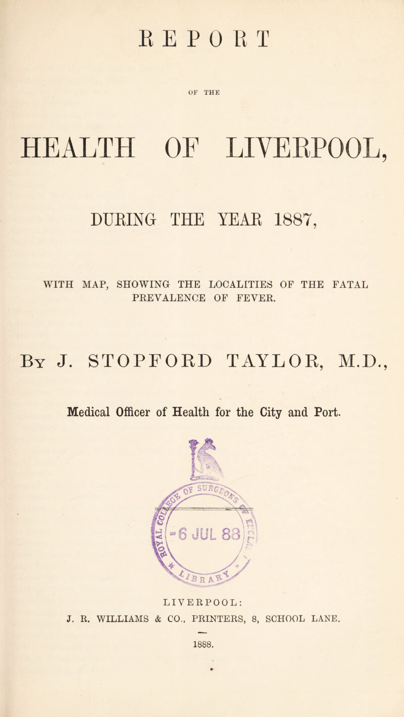 REPO RT OF THE HEALTH OF LIVERPOOL, DURING THE YEAR 1887, WITH MAP, SHOWING THE LOCALITIES OF THE FATAL PREVALENCE OF FEVER. By J. STOPFORD TAYLOR, M.D., Medical Officer of Health for the City and Port. LIVERPOOL: J. R. WILLIAMS & CO., PRINTERS, 8, SCHOOL LANE. 1888.