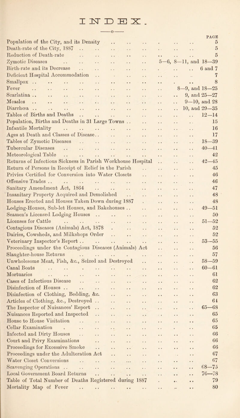 INDEX. PAGE Population of the City, and its Density 0 , . 5 Death-rate of the City, 1887 • . • • 5 Reduction of Death-rate • • 5 Zymotic Diseases 5—6, 8- 11, and 18—39 Birth-rate and its Decrease • « • .. 6 and 7 Deficient Hospital Accommodation « . • « 7 Smallpox 8 Fever 8- —9, and 18—25 Scarlatina .. 9, and 25—27 Measles 9—10, and 28 Diarrhoea .. 10, and 29—35 Tables of Births and Deaths 12—14 Population, Births and Deaths in 31 Large Towns , , 15 Infantile Mortality 16 Ages at Death and Classes of Disease 17 Tables of Zymotic Diseases .. 18—39 Tubercular Diseases .. 40—41 Meteorological Table 42 Returns of Infectious Sickness in Parish Workhouse Hospital .. 42—45 Return of Persons in Receipt of Relief in the Parish 45 Privies Certified for Conversion into Water Closets 46 Offensive Trades 46 Sanitary Amendment Act, 1864 47 Insanitary Property Acquired and Demolished 48 Houses Erected and Houses Taken Down during 1887 48 Lodging-Houses, Sub-let Houses, and Bakehouses .. .. 49—51 Seamen's Licensed Lodging Houses 50 Licenses for Cattle .. 51—52 Contagious Diseases (Animals) Act, 1878 52 Dairies, Cowsheds, and Milkshops Order 52 Veterinary Inspector’s Report .. .. 53—55 Proceedings under the Contagious Diseases (Animals) Act 56 Slaughter-house Returns 57 Unwholesome Meat, Fish, &c., Seized and Destroyed .. 58—59 Canal Boats .. 60—61 Mortuaries 61 Cases of Infectious Disease 62 Disinfection of Houses .. 62 Disinfection of Clothing, Bedding, &c. 63 Articles of Clothing, &c., Destroyed 61 The Inspector of Nuisances’ Report .. 65—68 Nuisances Reported and Inspected 65 House to House Visitation 65 Cellar Examination .. 65 Infected and Dirty Houses 66 Court and Privy Examinations 66 Proceedings for Excessive Smoke 66 Proceedings under the Adulteration Act 67 Water Closet Conversions 67 Scavenging Operations .. 68—75 Local Government Board Returns .. 76—78 Table of Total Number of Deaths Registered during 1887 • • < 79 Mortality Map of Fever • • 80