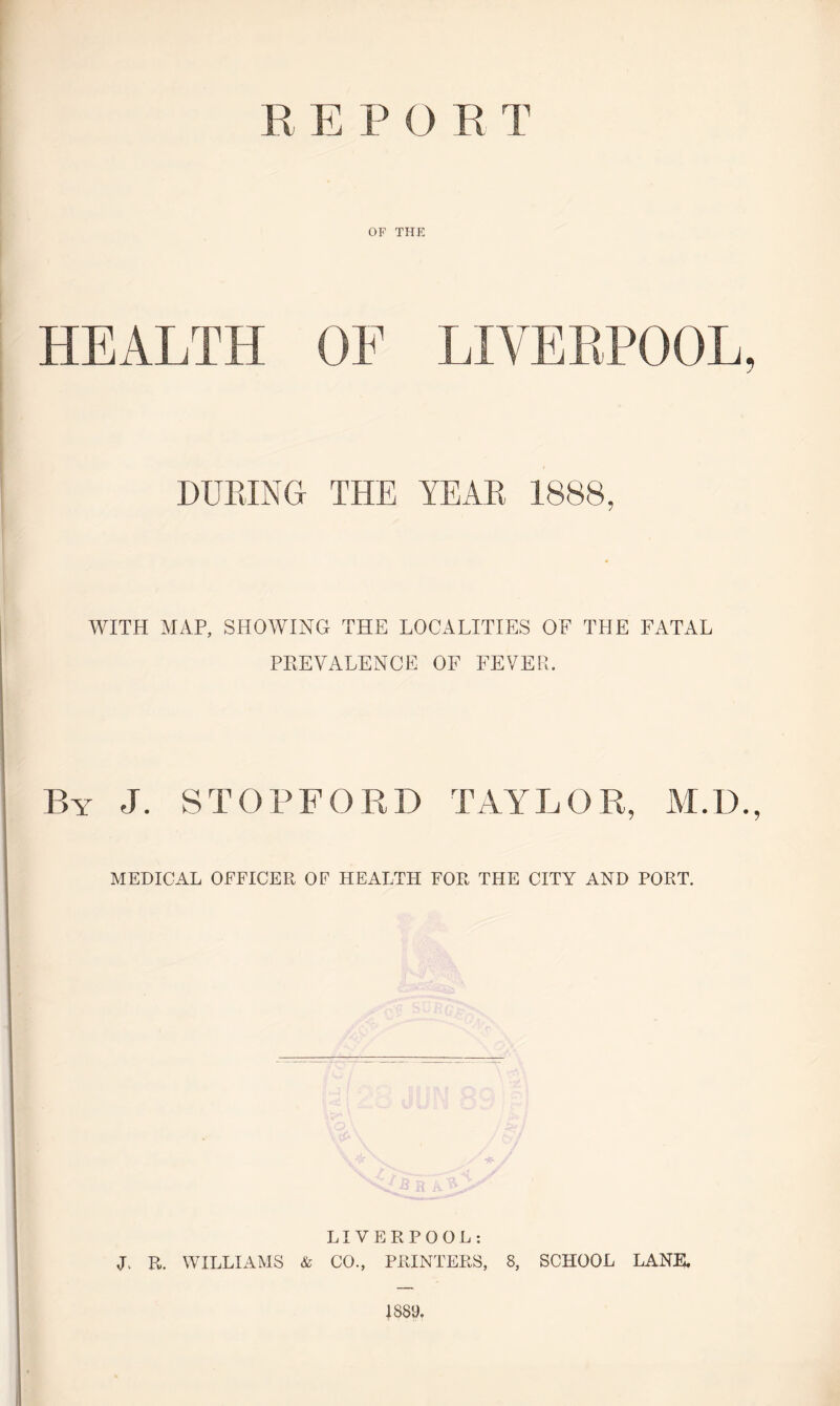 R E P O R T OF THE HEALTH OF LIVERPOOL, DURING THE YEAR 1888, WITH MAP, SHOWING THE LOCALITIES OF THE FATAL PREVALENCE OF FEVER. By J. STOPFORD TAYLOR, M.D., MEDICAL OFFICER OF HEALTH FOR THE CITY AND PORT. LIVERPOOL: L R. WILLIAMS & CO., PRINTERS, 8, SCHOOL LANE. 1889.