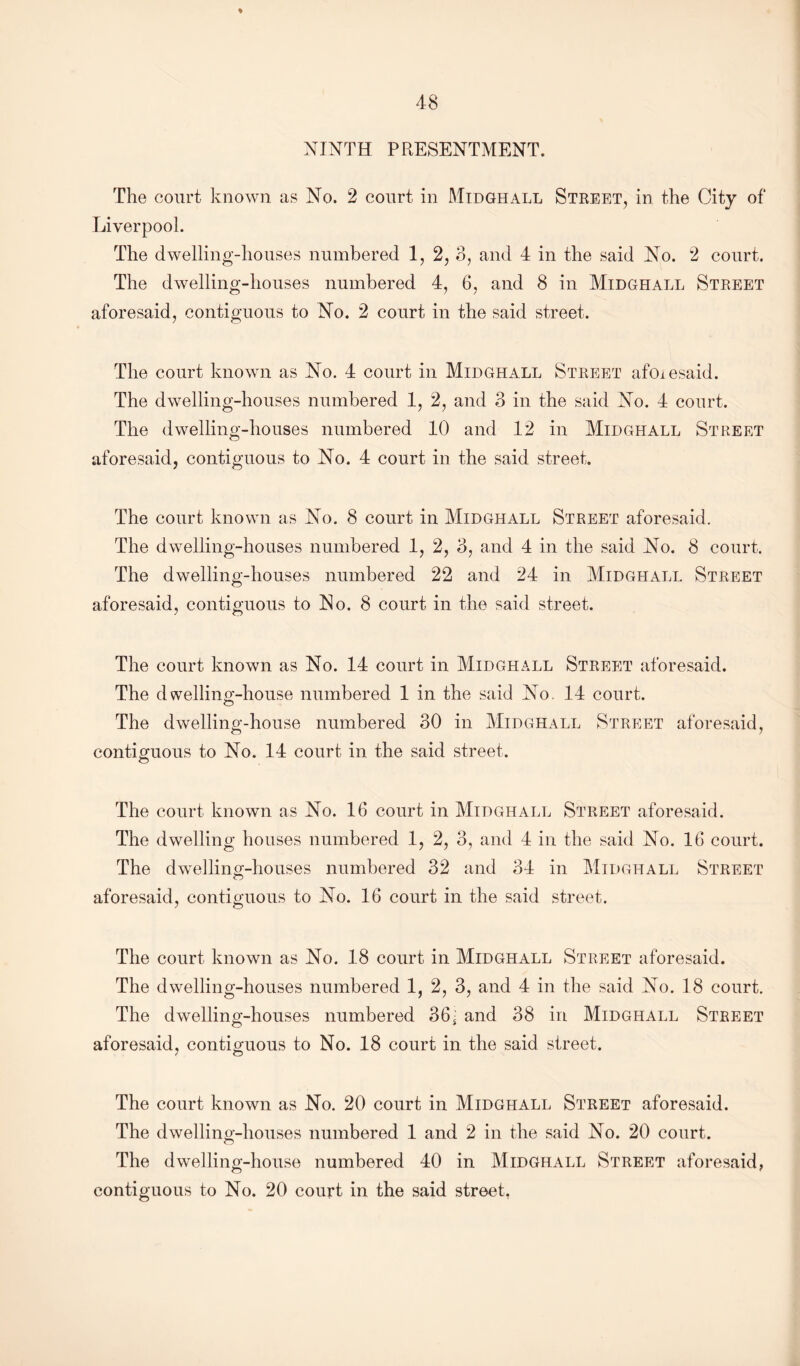 ♦ NINTH PRESENTMENT. The court known as No. 2 court in Midghall Street, in the City of Liverpool. The dwelling-houses numbered 1, 2, 3, and 4 in the said No. 2 court. The dwelling-houses numbered 4, 6, and 8 in Midghall Street aforesaid, contiguous to No. 2 court in the said street. The court known as No. 4 court in Midghall Street afcnesaid. The dwelling-houses numbered 1, 2, and 3 in the said No. 4 court. The dwelling-houses numbered 10 and 12 in Midghall Street aforesaid, contiguous to No. 4 court in the said street. The court known as No. 8 court in Midghall Street aforesaid. The dwelling-houses numbered 1, 2, 3, and 4 in the said No. 8 court. The dwelling-houses numbered 22 and 24 in Midghall Street aforesaid, contiguous to No. 8 court in the said street. The court known as No. 14 court in Midghall Street aforesaid. The dwelling-house numbered 1 in the said No 14 court. The dwelling-house numbered 30 in Midghall Street aforesaid, contiguous to No. 14 court in the said street. The court known as No. 16 court in Midghall Street aforesaid. The dwelling houses numbered 1, 2, 3, and 4 in the said No. 16 court. The dwelling-houses numbered 32 and 34 in Midghall Street aforesaid, contiguous to No. 16 court in the said street. The court known as No. 18 court in Midghall Street aforesaid. The dwelling-houses numbered 1, 2, 3, and 4 in the said No. 18 court. The dwelling-houses numbered 36i and 38 in Midghall Street aforesaid, contiguous to No. 18 court in the said street. The court known as No. 20 court in Midghall Street aforesaid. The dwelling-houses numbered 1 and 2 in the said No. 20 court. The dwelling-house numbered 40 in Midghall Street aforesaid,