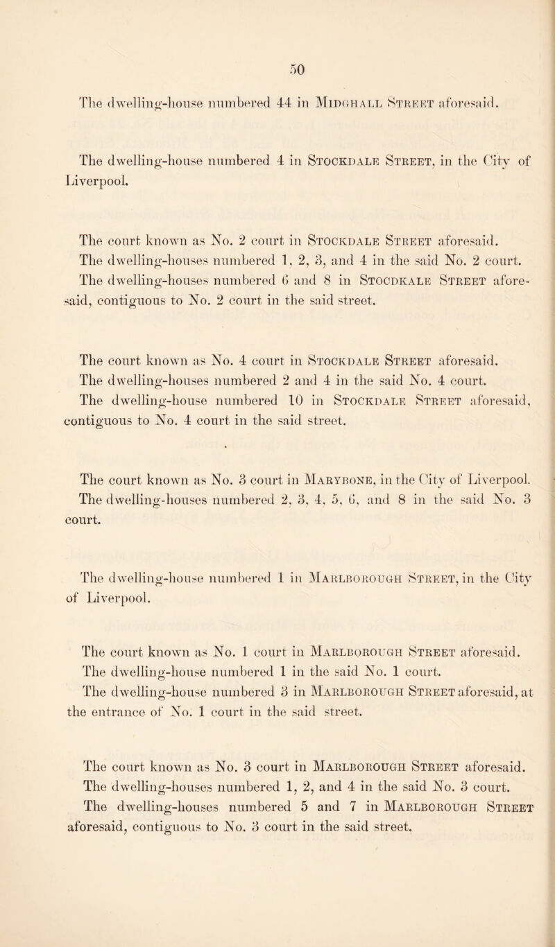 The dwelling-house numbered 4 in Stockdale Street, in the City of Liverpool. The court known as No. 2 court in Stockdale Street aforesaid. The dwelling-houses numbered 1, 2, 3, and 4 in the said No. 2 court. The dwelling-houses numbered 6 and 8 in Stocdkale Street afore- said, contiguous to No. 2 court in the said street. The court known as No. 4 court in Stockdale Street aforesaid. The dwelling-houses numbered 2 and 4 in the said No. 4 court. The dwelling-house numbered 10 in Stockdale Street aforesaid, contiguous to No. 4 court in the said street. The court known as No. 3 court in Marybone, in the City of Liverpool. The dwelling-houses numbered 2, 3. 4, 5. 6, and 8 in the said No. 3 court. The dwelling-house numbered 1 in Marlborough o Street, in the Citv of Liverpool. The court known as No. 1 court in Marlborough Street aforesaid. The dwelling-house numbered 1 in the said No. 1 court. The dwelling-house numbered 3 in Marlborough Street aforesaid, at the entrance of No. 1 court in the said street. The court known as No. 3 court in Marlborough Street aforesaid. The dwelling-houses numbered 1, 2, and 4 in the said No. 3 court. The dwelling-houses numbered 5 and 7 in Marlborough Street
